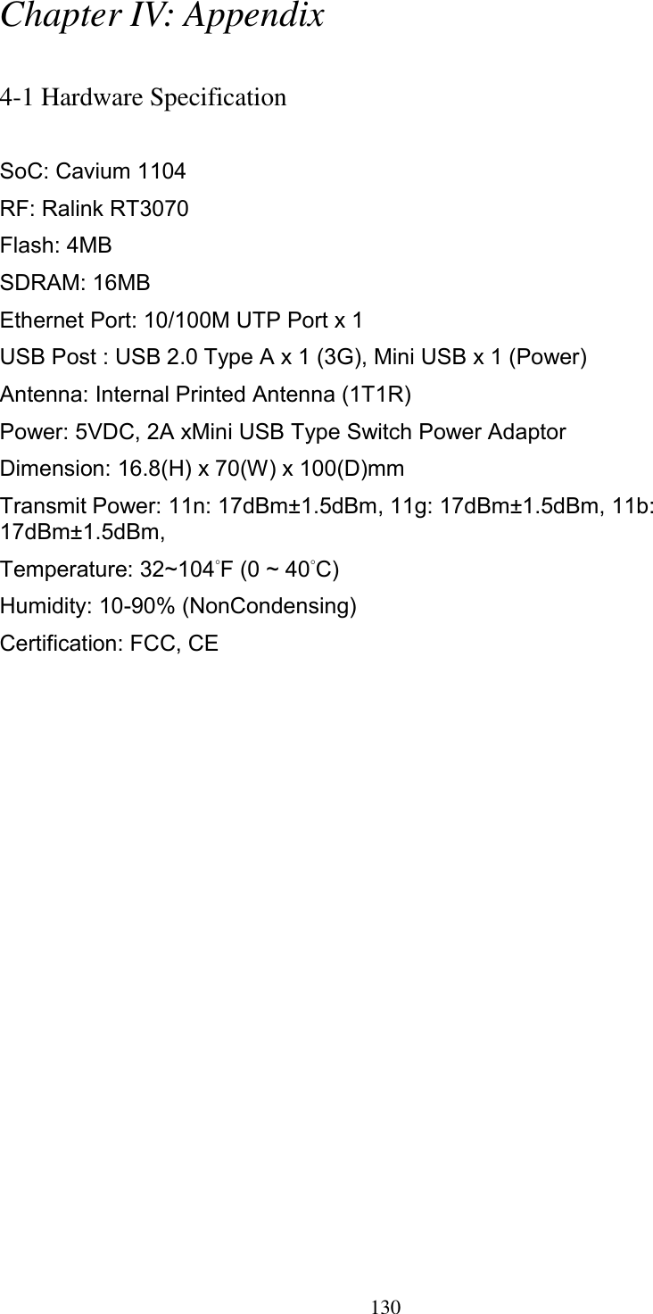 130 Chapter IV: Appendix  4-1 Hardware Specification  SoC: Cavium 1104 RF: Ralink RT3070 Flash: 4MB   SDRAM: 16MB   Ethernet Port: 10/100M UTP Port x 1 USB Post : USB 2.0 Type A x 1 (3G), Mini USB x 1 (Power) Antenna: Internal Printed Antenna (1T1R) Power: 5VDC, 2A xMini USB Type Switch Power Adaptor Dimension: 16.8(H) x 70(W) x 100(D)mm Transmit Power: 11n: 17dBm±1.5dBm, 11g: 17dBm±1.5dBm, 11b: 17dBm±1.5dBm,   Temperature: 32~104˚F (0 ~ 40˚C) Humidity: 10-90% (NonCondensing) Certification: FCC, CE 