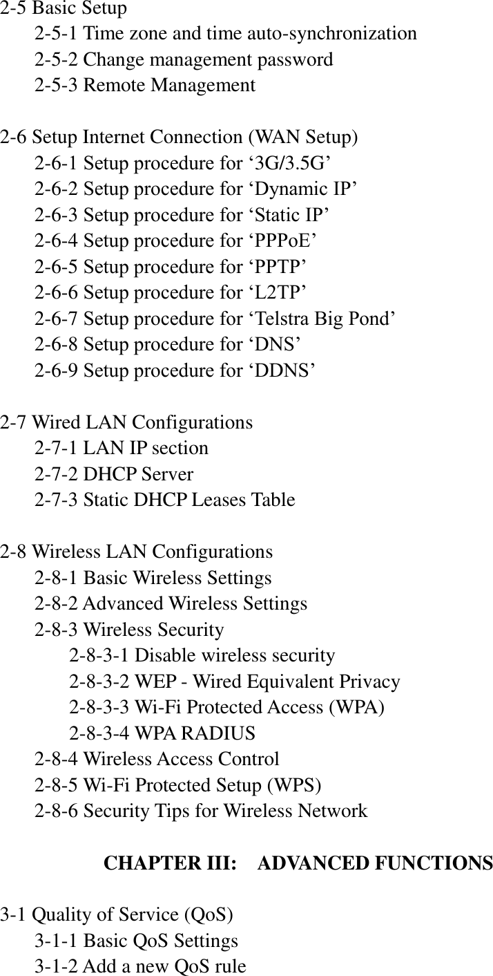 2-5 Basic Setup   2-5-1 Time zone and time auto-synchronization   2-5-2 Change management password   2-5-3 Remote Management  2-6 Setup Internet Connection (WAN Setup)   2-6-1 Setup procedure for „3G/3.5G‟   2-6-2 Setup procedure for „Dynamic IP‟   2-6-3 Setup procedure for „Static IP‟   2-6-4 Setup procedure for „PPPoE‟   2-6-5 Setup procedure for „PPTP‟   2-6-6 Setup procedure for „L2TP‟   2-6-7 Setup procedure for „Telstra Big Pond‟   2-6-8 Setup procedure for „DNS‟   2-6-9 Setup procedure for „DDNS‟  2-7 Wired LAN Configurations   2-7-1 LAN IP section   2-7-2 DHCP Server   2-7-3 Static DHCP Leases Table  2-8 Wireless LAN Configurations   2-8-1 Basic Wireless Settings      2-8-2 Advanced Wireless Settings   2-8-3 Wireless Security     2-8-3-1 Disable wireless security     2-8-3-2 WEP - Wired Equivalent Privacy     2-8-3-3 Wi-Fi Protected Access (WPA)     2-8-3-4 WPA RADIUS   2-8-4 Wireless Access Control   2-8-5 Wi-Fi Protected Setup (WPS)   2-8-6 Security Tips for Wireless Network  CHAPTER III:  ADVANCED FUNCTIONS  3-1 Quality of Service (QoS)   3-1-1 Basic QoS Settings   3-1-2 Add a new QoS rule 