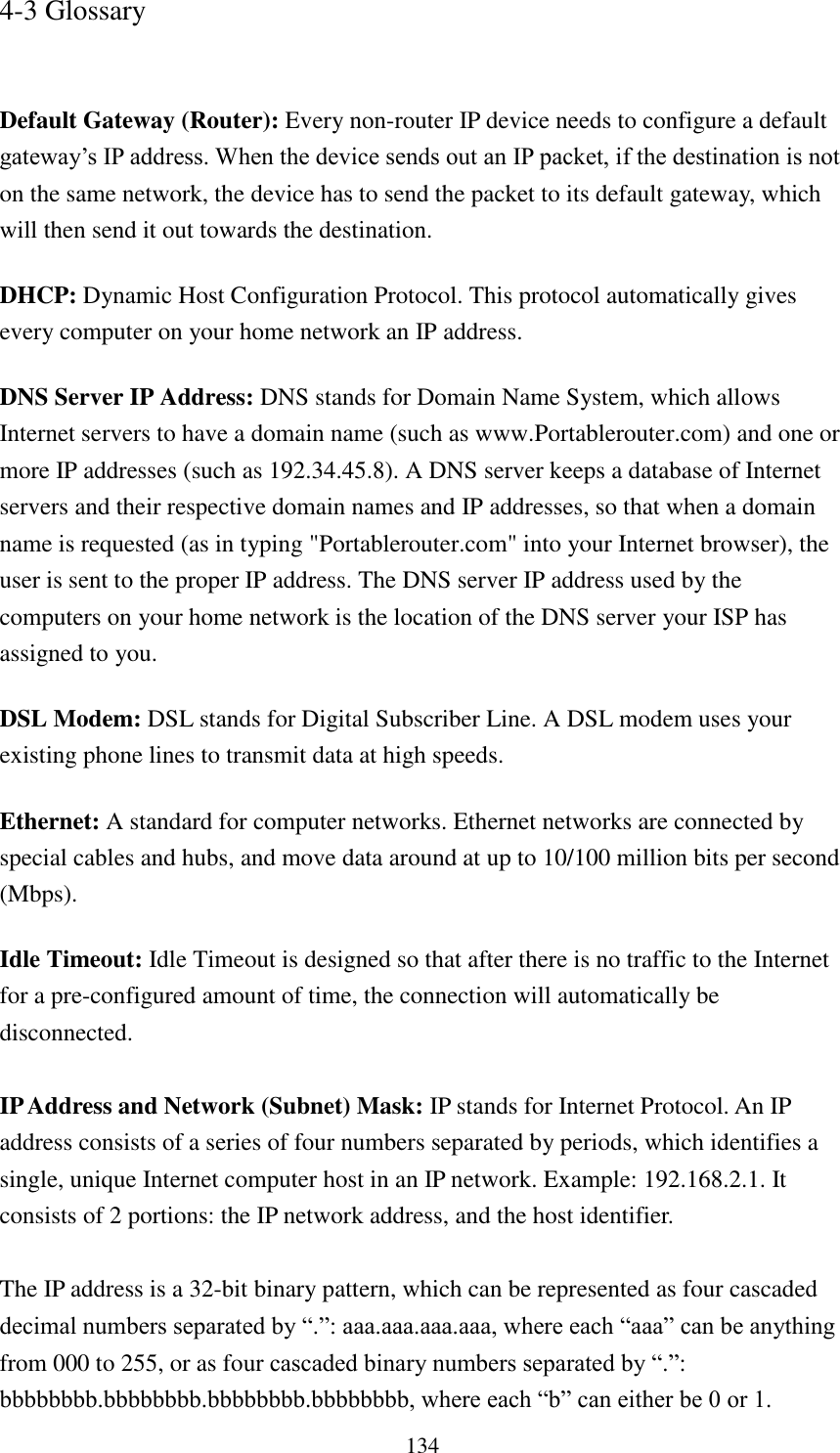 134 4-3 Glossary   Default Gateway (Router): Every non-router IP device needs to configure a default gateway‟s IP address. When the device sends out an IP packet, if the destination is not on the same network, the device has to send the packet to its default gateway, which will then send it out towards the destination. DHCP: Dynamic Host Configuration Protocol. This protocol automatically gives every computer on your home network an IP address. DNS Server IP Address: DNS stands for Domain Name System, which allows Internet servers to have a domain name (such as www.Portablerouter.com) and one or more IP addresses (such as 192.34.45.8). A DNS server keeps a database of Internet servers and their respective domain names and IP addresses, so that when a domain name is requested (as in typing &quot;Portablerouter.com&quot; into your Internet browser), the user is sent to the proper IP address. The DNS server IP address used by the computers on your home network is the location of the DNS server your ISP has assigned to you.   DSL Modem: DSL stands for Digital Subscriber Line. A DSL modem uses your existing phone lines to transmit data at high speeds.   Ethernet: A standard for computer networks. Ethernet networks are connected by special cables and hubs, and move data around at up to 10/100 million bits per second (Mbps).   Idle Timeout: Idle Timeout is designed so that after there is no traffic to the Internet for a pre-configured amount of time, the connection will automatically be disconnected.  IP Address and Network (Subnet) Mask: IP stands for Internet Protocol. An IP address consists of a series of four numbers separated by periods, which identifies a single, unique Internet computer host in an IP network. Example: 192.168.2.1. It consists of 2 portions: the IP network address, and the host identifier.  The IP address is a 32-bit binary pattern, which can be represented as four cascaded decimal numbers separated by “.”: aaa.aaa.aaa.aaa, where each “aaa” can be anything from 000 to 255, or as four cascaded binary numbers separated by “.”: bbbbbbbb.bbbbbbbb.bbbbbbbb.bbbbbbbb, where each “b” can either be 0 or 1. 