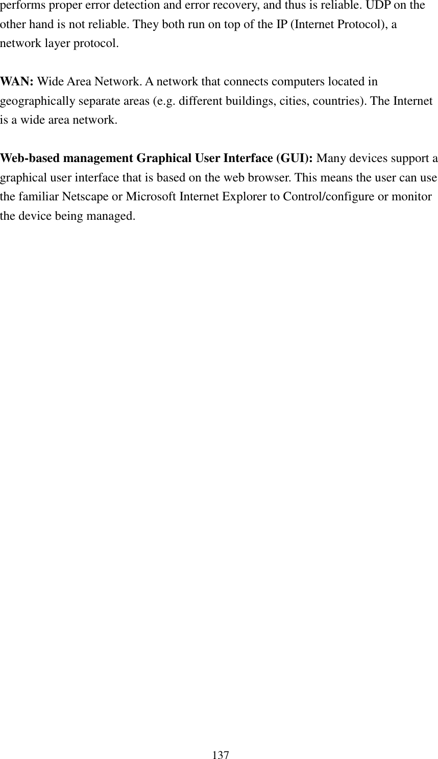 137 performs proper error detection and error recovery, and thus is reliable. UDP on the other hand is not reliable. They both run on top of the IP (Internet Protocol), a network layer protocol.  WAN: Wide Area Network. A network that connects computers located in geographically separate areas (e.g. different buildings, cities, countries). The Internet is a wide area network.  Web-based management Graphical User Interface (GUI): Many devices support a graphical user interface that is based on the web browser. This means the user can use the familiar Netscape or Microsoft Internet Explorer to Control/configure or monitor the device being managed. 