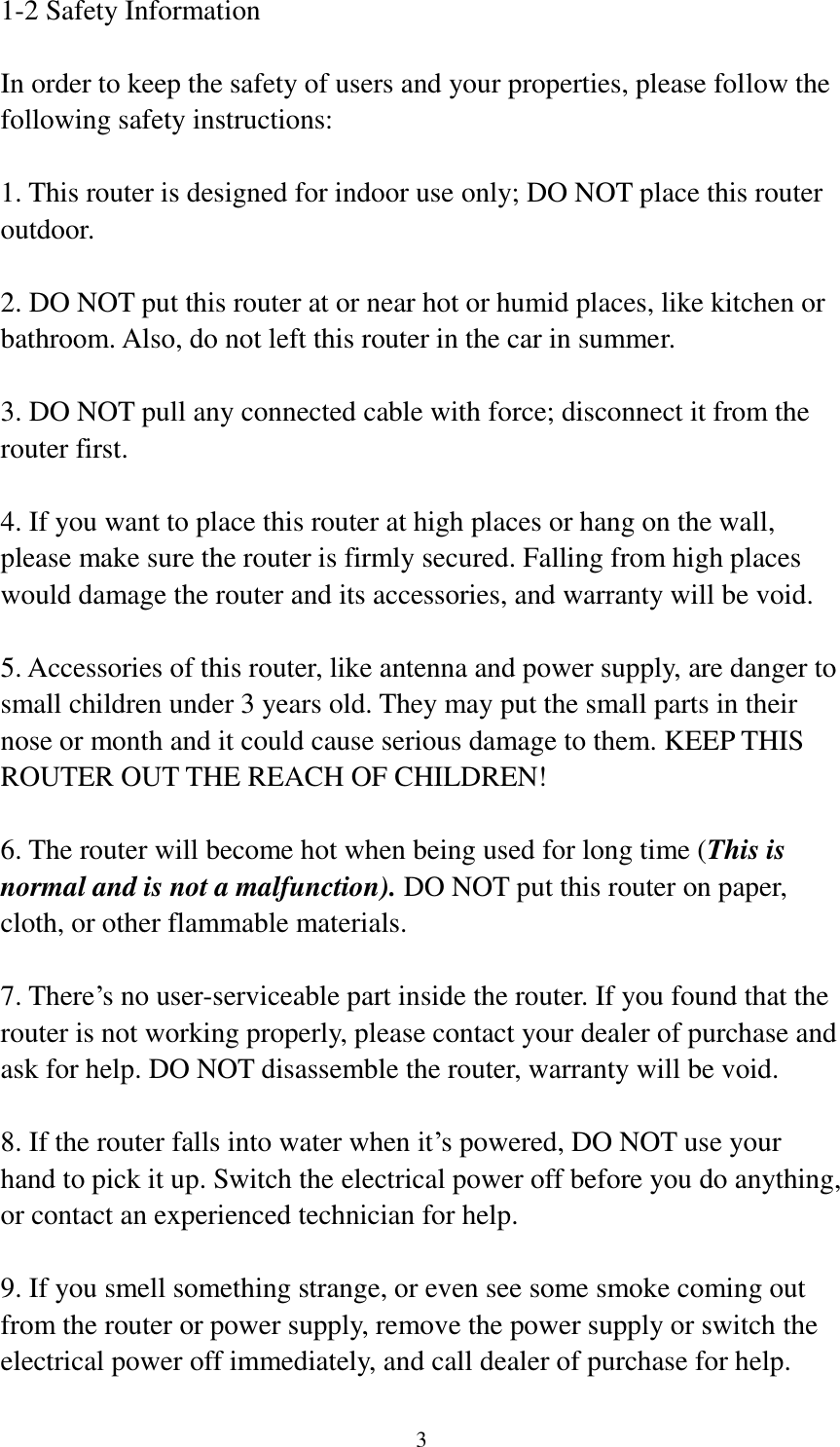 3 1-2 Safety Information  In order to keep the safety of users and your properties, please follow the following safety instructions:  1. This router is designed for indoor use only; DO NOT place this router outdoor.  2. DO NOT put this router at or near hot or humid places, like kitchen or bathroom. Also, do not left this router in the car in summer.  3. DO NOT pull any connected cable with force; disconnect it from the router first.  4. If you want to place this router at high places or hang on the wall, please make sure the router is firmly secured. Falling from high places would damage the router and its accessories, and warranty will be void.  5. Accessories of this router, like antenna and power supply, are danger to small children under 3 years old. They may put the small parts in their nose or month and it could cause serious damage to them. KEEP THIS ROUTER OUT THE REACH OF CHILDREN!  6. The router will become hot when being used for long time (This is normal and is not a malfunction). DO NOT put this router on paper, cloth, or other flammable materials.  7. There‟s no user-serviceable part inside the router. If you found that the router is not working properly, please contact your dealer of purchase and ask for help. DO NOT disassemble the router, warranty will be void.  8. If the router falls into water when it‟s powered, DO NOT use your hand to pick it up. Switch the electrical power off before you do anything, or contact an experienced technician for help.  9. If you smell something strange, or even see some smoke coming out from the router or power supply, remove the power supply or switch the electrical power off immediately, and call dealer of purchase for help. 