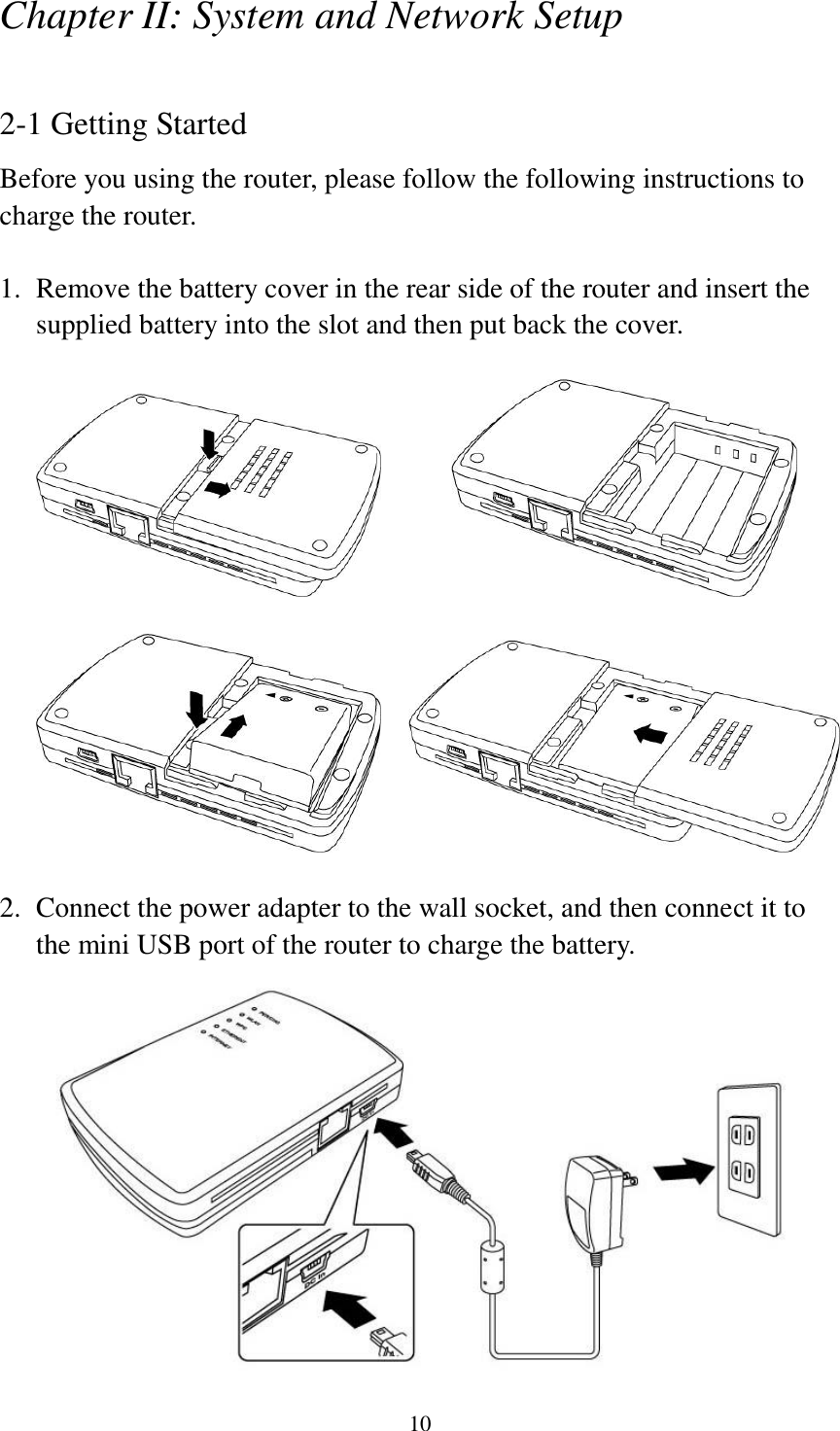 10 Chapter II: System and Network Setup  2-1 Getting Started Before you using the router, please follow the following instructions to charge the router.  1. Remove the battery cover in the rear side of the router and insert the supplied battery into the slot and then put back the cover.                   2. Connect the power adapter to the wall socket, and then connect it to the mini USB port of the router to charge the battery.    