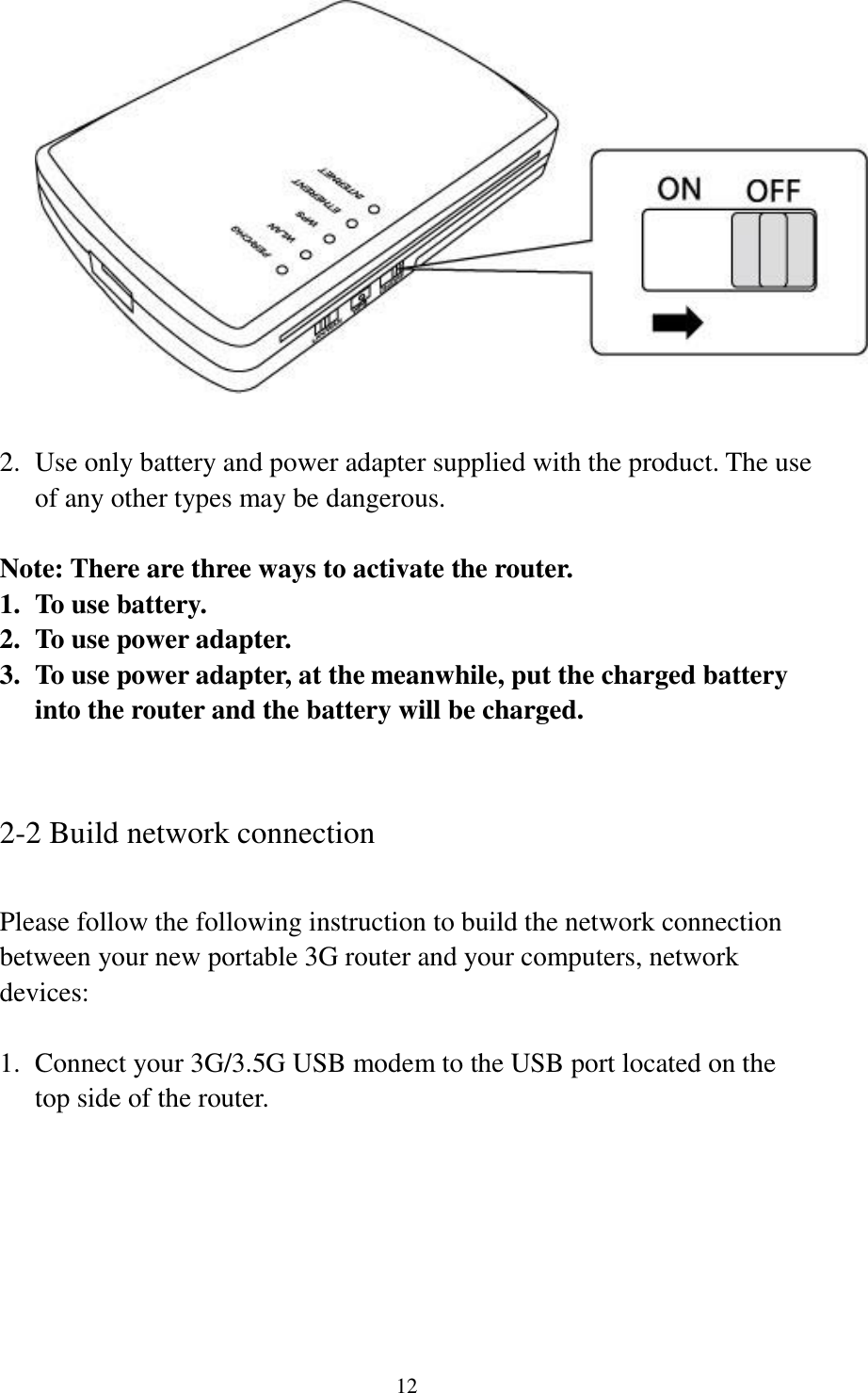12   2. Use only battery and power adapter supplied with the product. The use of any other types may be dangerous.  Note: There are three ways to activate the router. 1. To use battery. 2. To use power adapter. 3. To use power adapter, at the meanwhile, put the charged battery into the router and the battery will be charged.   2-2 Build network connection  Please follow the following instruction to build the network connection between your new portable 3G router and your computers, network devices:  1. Connect your 3G/3.5G USB modem to the USB port located on the top side of the router.  