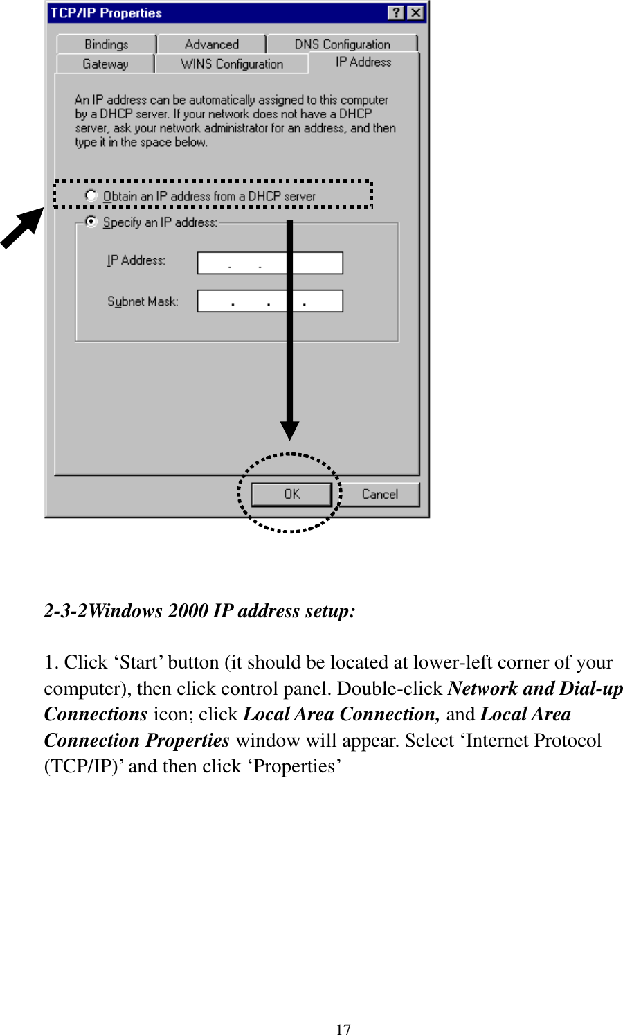 17     2-3-2Windows 2000 IP address setup:  1. Click „Start‟ button (it should be located at lower-left corner of your computer), then click control panel. Double-click Network and Dial-up Connections icon; click Local Area Connection, and Local Area Connection Properties window will appear. Select „Internet Protocol (TCP/IP)‟ and then click „Properties‟    