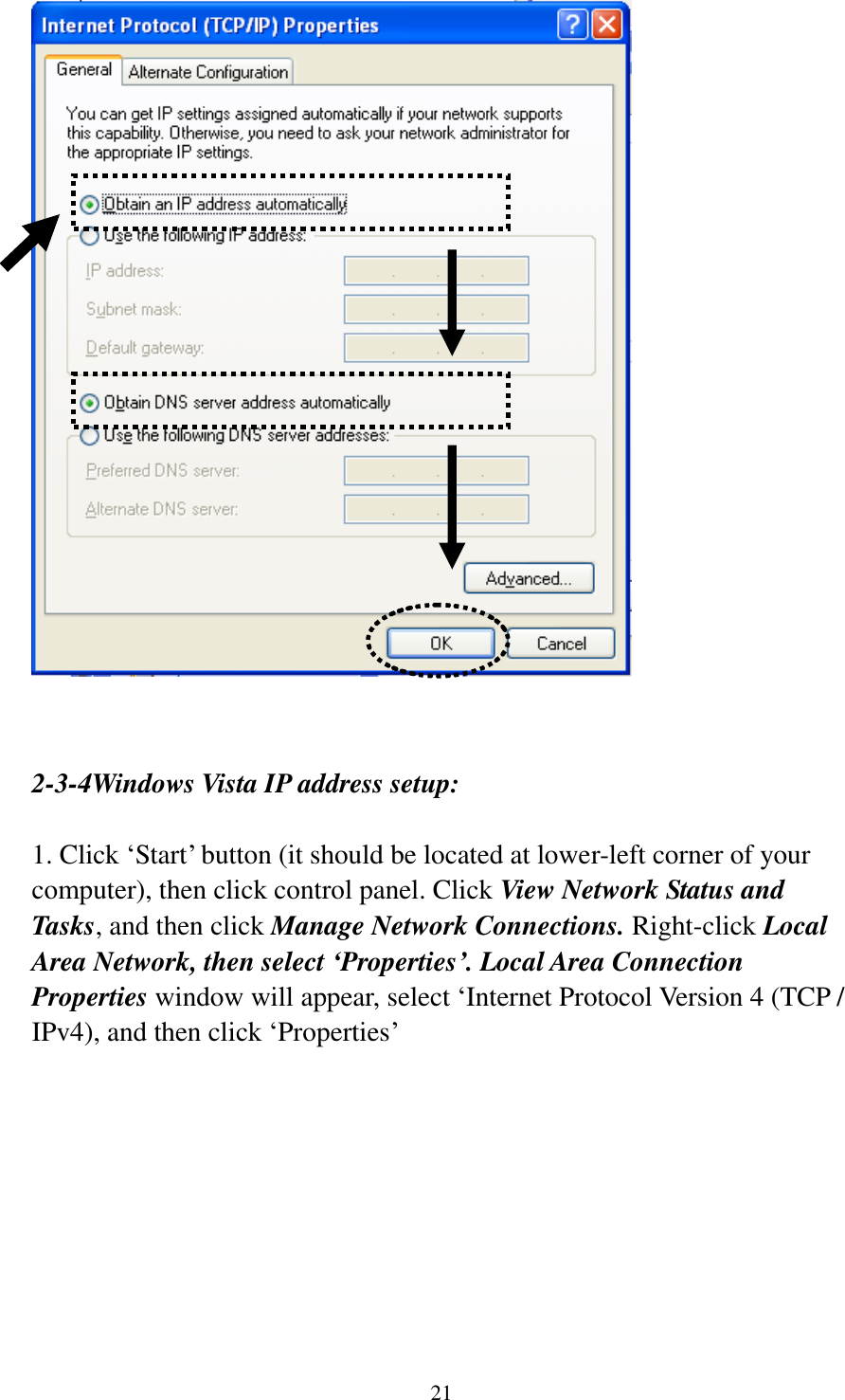 21    2-3-4Windows Vista IP address setup:  1. Click „Start‟ button (it should be located at lower-left corner of your computer), then click control panel. Click View Network Status and Tasks, and then click Manage Network Connections. Right-click Local Area Network, then select ‘Properties’. Local Area Connection Properties window will appear, select „Internet Protocol Version 4 (TCP / IPv4), and then click „Properties‟  