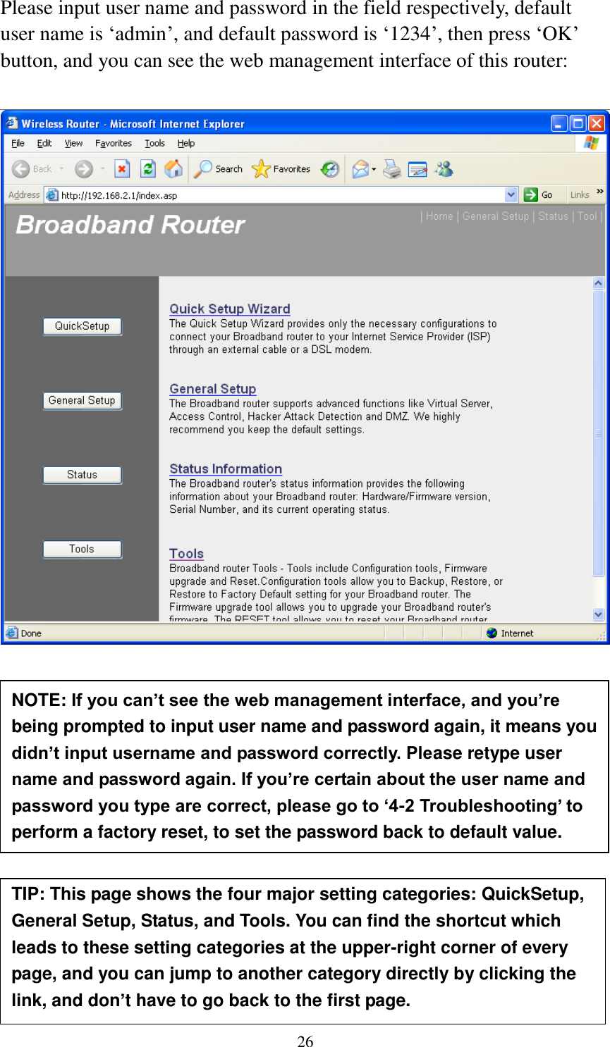 26 Please input user name and password in the field respectively, default user name is „admin‟, and default password is „1234‟, then press „OK‟ button, and you can see the web management interface of this router:             NOTE: If you can’t see the web management interface, and you’re being prompted to input user name and password again, it means you didn’t input username and password correctly. Please retype user name and password again. If you’re certain about the user name and password you type are correct, please go to ‘4-2 Troubleshooting’ to perform a factory reset, to set the password back to default value.  TIP: This page shows the four major setting categories: QuickSetup, General Setup, Status, and Tools. You can find the shortcut which leads to these setting categories at the upper-right corner of every page, and you can jump to another category directly by clicking the link, and don’t have to go back to the first page.  