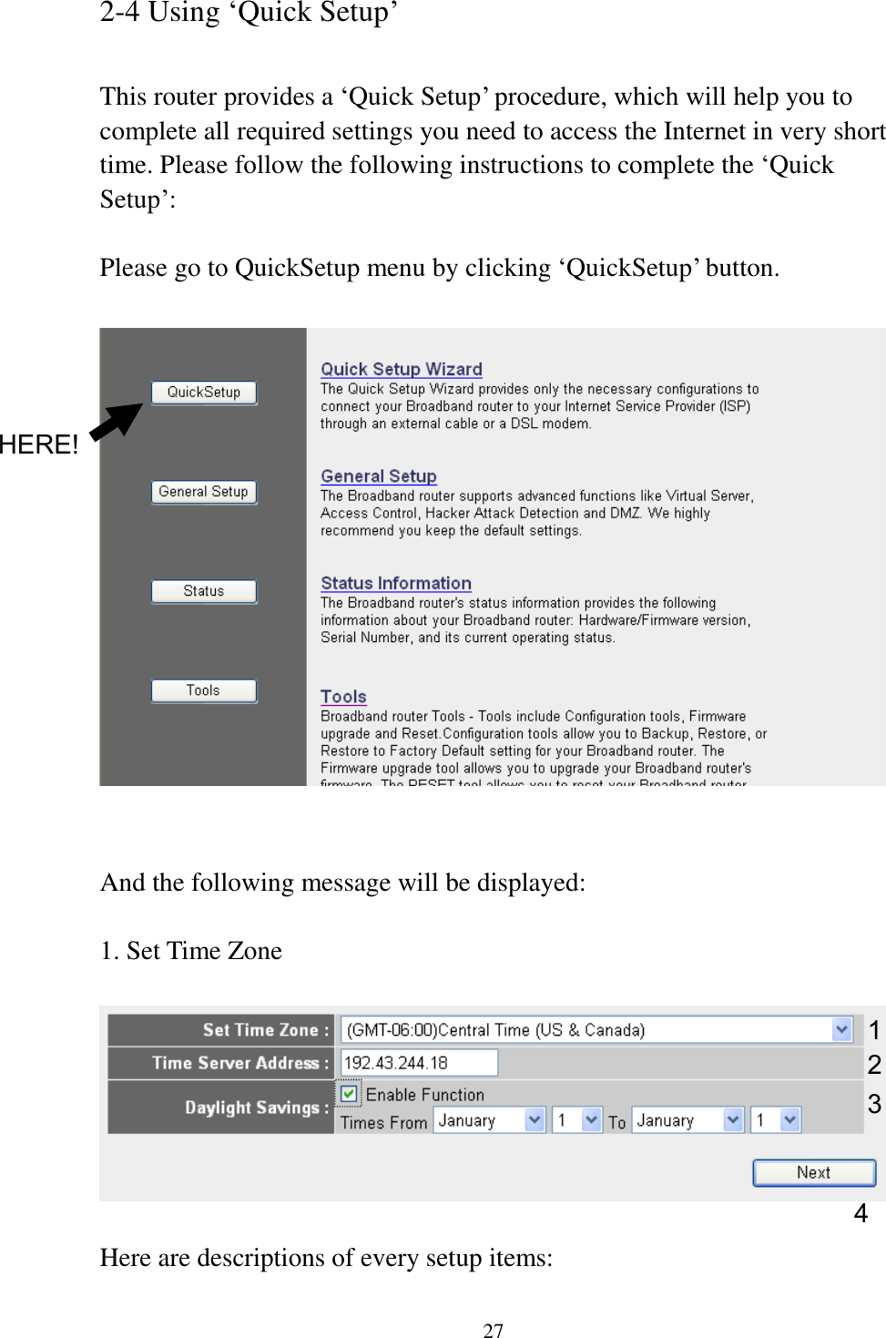 27 2-4 Using „Quick Setup‟  This router provides a „Quick Setup‟ procedure, which will help you to complete all required settings you need to access the Internet in very short time. Please follow the following instructions to complete the „Quick Setup‟:  Please go to QuickSetup menu by clicking „QuickSetup‟ button.     And the following message will be displayed:  1. Set Time Zone    Here are descriptions of every setup items: 1 2 3 4 HERE! 