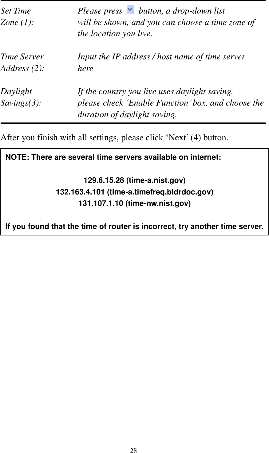 28  Set Time        Please press    button, a drop-down list Zone (1):    will be shown, and you can choose a time zone of the location you live.  Time Server      Input the IP address / host name of time server Address (2):     here  Daylight        If the country you live uses daylight saving, Savings(3):    please check „Enable Function‟ box, and choose the duration of daylight saving.  After you finish with all settings, please click „Next‟ (4) button.                            NOTE: There are several time servers available on internet:  129.6.15.28 (time-a.nist.gov) 132.163.4.101 (time-a.timefreq.bldrdoc.gov) 131.107.1.10 (time-nw.nist.gov)  If you found that the time of router is incorrect, try another time server. 