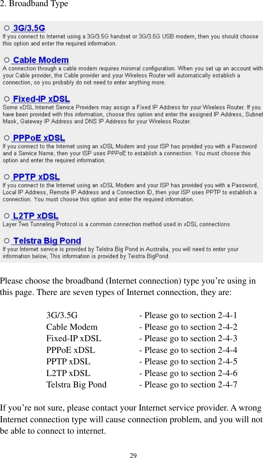 29 2. Broadband Type    Please choose the broadband (Internet connection) type you‟re using in this page. There are seven types of Internet connection, they are:  3G/3.5G              - Please go to section 2-4-1 Cable Modem      - Please go to section 2-4-2 Fixed-IP xDSL      - Please go to section 2-4-3 PPPoE xDSL      - Please go to section 2-4-4 PPTP xDSL       - Please go to section 2-4-5 L2TP xDSL       - Please go to section 2-4-6 Telstra Big Pond     - Please go to section 2-4-7  If you‟re not sure, please contact your Internet service provider. A wrong Internet connection type will cause connection problem, and you will not be able to connect to internet. 