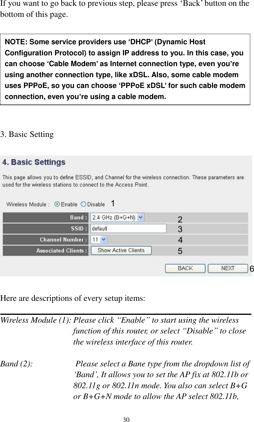 30  If you want to go back to previous step, please press „Back‟ button on the bottom of this page.           3. Basic Setting    Here are descriptions of every setup items:  Wireless Module (1): Please click “Enable” to start using the wireless function of this router, or select “Disable” to close the wireless interface of this router.  Band (2):                    Please select a Bane type from the dropdown list of „Band‟, It allows you to set the AP fix at 802.11b or 802.11g or 802.11n mode. You also can select B+G or B+G+N mode to allow the AP select 802.11b, NOTE: Some service providers use ‘DHCP’ (Dynamic Host Configuration Protocol) to assign IP address to you. In this case, you can choose ‘Cable Modem’ as Internet connection type, even you’re using another connection type, like xDSL. Also, some cable modem uses PPPoE, so you can choose ‘PPPoE xDSL’ for such cable modem connection, even you’re using a cable modem. 1 2 3 4 5 6 