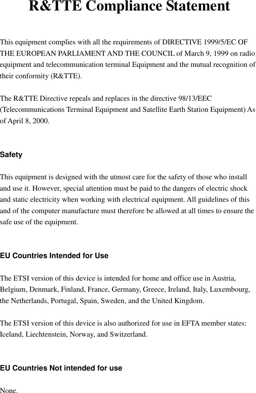  R&amp;TTE Compliance Statement  This equipment complies with all the requirements of DIRECTIVE 1999/5/EC OF THE EUROPEAN PARLIAMENT AND THE COUNCIL of March 9, 1999 on radio equipment and telecommunication terminal Equipment and the mutual recognition of their conformity (R&amp;TTE).  The R&amp;TTE Directive repeals and replaces in the directive 98/13/EEC (Telecommunications Terminal Equipment and Satellite Earth Station Equipment) As of April 8, 2000.   Safety  This equipment is designed with the utmost care for the safety of those who install and use it. However, special attention must be paid to the dangers of electric shock and static electricity when working with electrical equipment. All guidelines of this and of the computer manufacture must therefore be allowed at all times to ensure the safe use of the equipment.   EU Countries Intended for Use  The ETSI version of this device is intended for home and office use in Austria, Belgium, Denmark, Finland, France, Germany, Greece, Ireland, Italy, Luxembourg, the Netherlands, Portugal, Spain, Sweden, and the United Kingdom.  The ETSI version of this device is also authorized for use in EFTA member states: Iceland, Liechtenstein, Norway, and Switzerland.   EU Countries Not intended for use  None.   