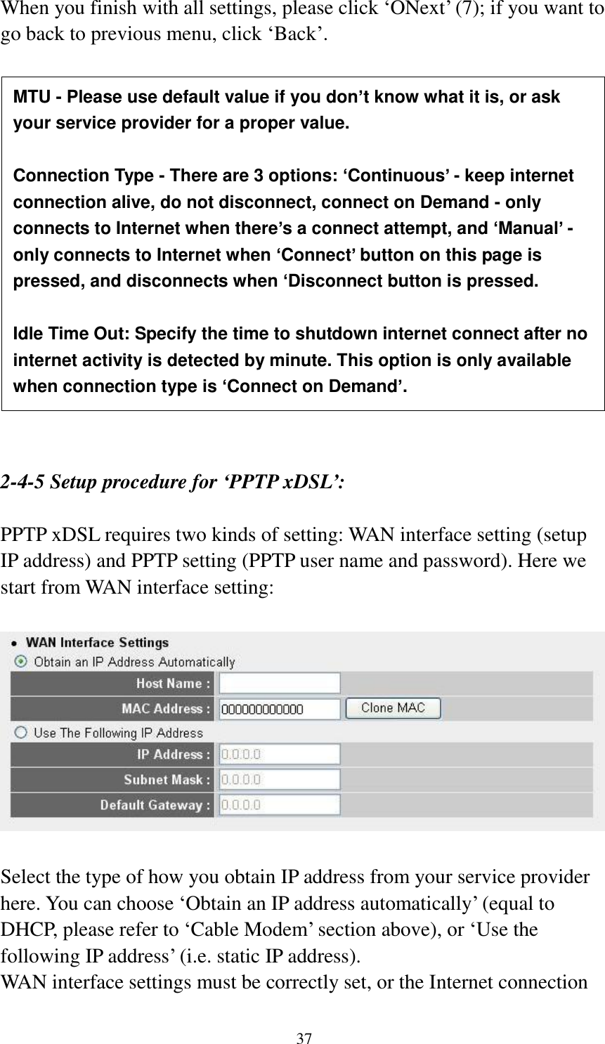 37 When you finish with all settings, please click „ONext‟ (7); if you want to go back to previous menu, click „Back‟.                   2-4-5 Setup procedure for ‘PPTP xDSL’:  PPTP xDSL requires two kinds of setting: WAN interface setting (setup IP address) and PPTP setting (PPTP user name and password). Here we start from WAN interface setting:    Select the type of how you obtain IP address from your service provider here. You can choose „Obtain an IP address automatically‟ (equal to DHCP, please refer to „Cable Modem‟ section above), or „Use the following IP address‟ (i.e. static IP address).   WAN interface settings must be correctly set, or the Internet connection MTU - Please use default value if you don’t know what it is, or ask your service provider for a proper value.  Connection Type - There are 3 options: ‘Continuous’ - keep internet connection alive, do not disconnect, connect on Demand - only connects to Internet when there’s a connect attempt, and ‘Manual’ - only connects to Internet when ‘Connect’ button on this page is pressed, and disconnects when ‘Disconnect button is pressed.  Idle Time Out: Specify the time to shutdown internet connect after no internet activity is detected by minute. This option is only available when connection type is ‘Connect on Demand’. 