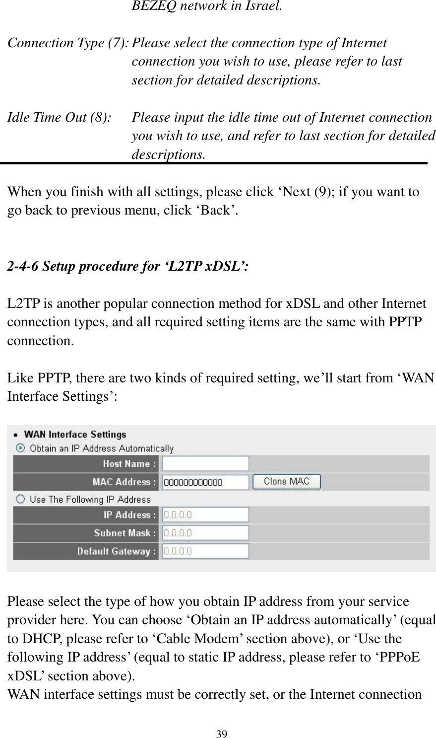 39 BEZEQ network in Israel.    Connection Type (7): Please select the connection type of Internet connection you wish to use, please refer to last section for detailed descriptions.  Idle Time Out (8):  Please input the idle time out of Internet connection you wish to use, and refer to last section for detailed descriptions.  When you finish with all settings, please click „Next (9); if you want to go back to previous menu, click „Back‟.   2-4-6 Setup procedure for ‘L2TP xDSL’:  L2TP is another popular connection method for xDSL and other Internet connection types, and all required setting items are the same with PPTP connection.  Like PPTP, there are two kinds of required setting, we‟ll start from „WAN Interface Settings‟:    Please select the type of how you obtain IP address from your service provider here. You can choose „Obtain an IP address automatically‟ (equal to DHCP, please refer to „Cable Modem‟ section above), or „Use the following IP address‟ (equal to static IP address, please refer to „PPPoE xDSL‟ section above).   WAN interface settings must be correctly set, or the Internet connection 