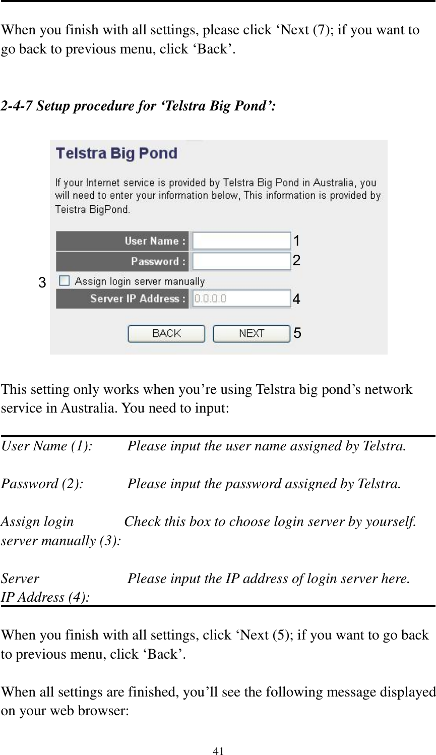 41  When you finish with all settings, please click „Next (7); if you want to go back to previous menu, click „Back‟.   2-4-7 Setup procedure for ‘Telstra Big Pond’:    This setting only works when you‟re using Telstra big pond‟s network service in Australia. You need to input:  User Name (1):     Please input the user name assigned by Telstra.  Password (2):      Please input the password assigned by Telstra.  Assign login       Check this box to choose login server by yourself. server manually (3):    Server                        Please input the IP address of login server here. IP Address (4):  When you finish with all settings, click „Next (5); if you want to go back to previous menu, click „Back‟.  When all settings are finished, you‟ll see the following message displayed on your web browser: 1 2 3 4 5 