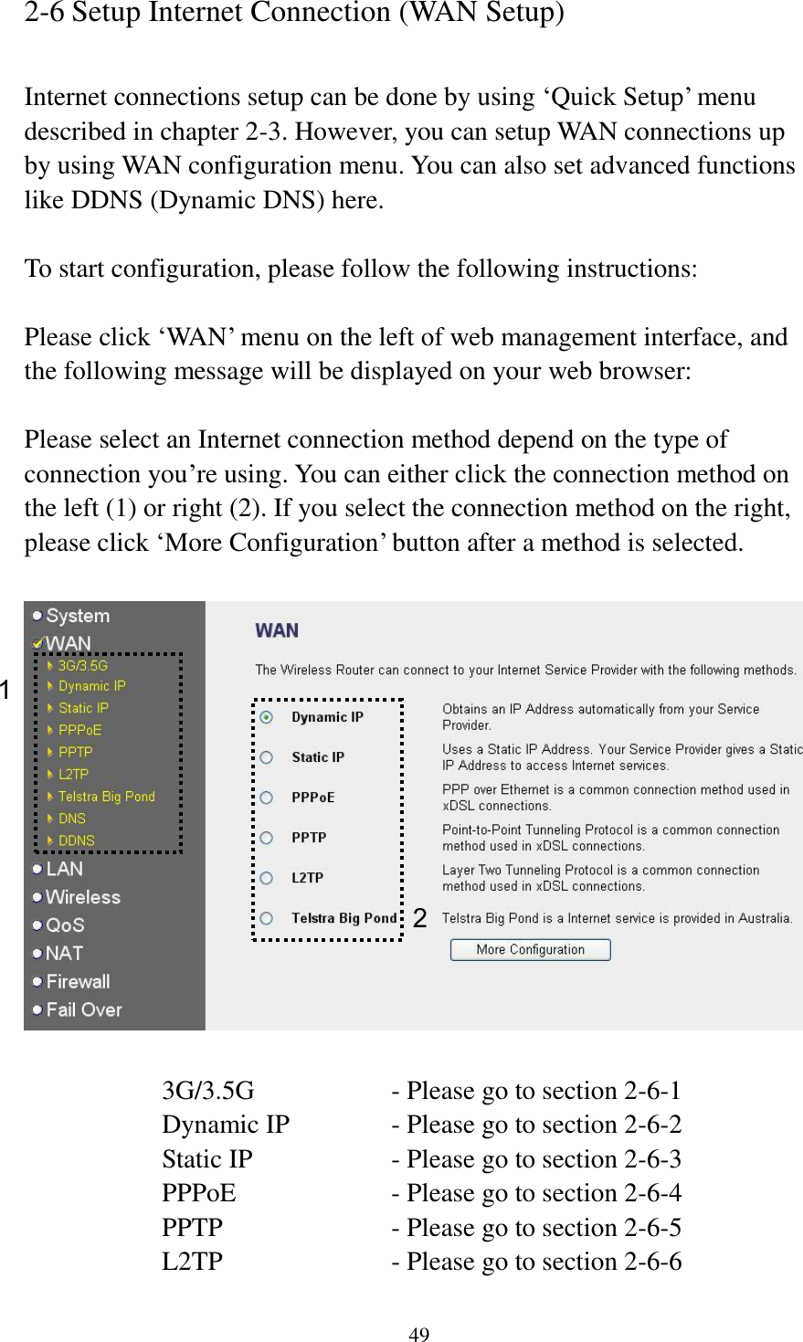 49 2-6 Setup Internet Connection (WAN Setup)  Internet connections setup can be done by using „Quick Setup‟ menu described in chapter 2-3. However, you can setup WAN connections up by using WAN configuration menu. You can also set advanced functions like DDNS (Dynamic DNS) here.  To start configuration, please follow the following instructions:  Please click „WAN‟ menu on the left of web management interface, and the following message will be displayed on your web browser:  Please select an Internet connection method depend on the type of connection you‟re using. You can either click the connection method on the left (1) or right (2). If you select the connection method on the right, please click „More Configuration‟ button after a method is selected.    3G/3.5G      - Please go to section 2-6-1 Dynamic IP     - Please go to section 2-6-2 Static IP       - Please go to section 2-6-3 PPPoE        - Please go to section 2-6-4 PPTP        - Please go to section 2-6-5 L2TP        - Please go to section 2-6-6 1 2 