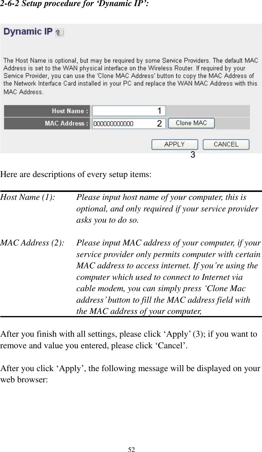 52 2-6-2 Setup procedure for ‘Dynamic IP’:     Here are descriptions of every setup items:  Host Name (1):    Please input host name of your computer, this is optional, and only required if your service provider asks you to do so.    MAC Address (2):    Please input MAC address of your computer, if your service provider only permits computer with certain MAC address to access internet. If you‟re using the computer which used to connect to Internet via cable modem, you can simply press „Clone Mac address‟ button to fill the MAC address field with the MAC address of your computer,    After you finish with all settings, please click „Apply‟ (3); if you want to remove and value you entered, please click „Cancel‟.  After you click „Apply‟, the following message will be displayed on your web browser:  1 2 3 