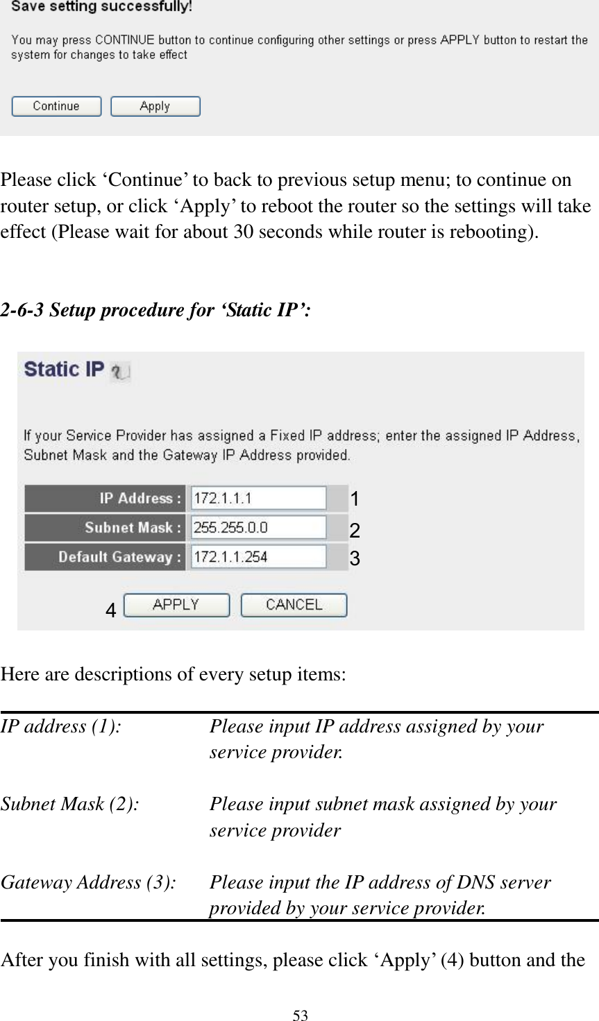 53   Please click „Continue‟ to back to previous setup menu; to continue on router setup, or click „Apply‟ to reboot the router so the settings will take effect (Please wait for about 30 seconds while router is rebooting).   2-6-3 Setup procedure for ‘Static IP’:    Here are descriptions of every setup items:  IP address (1):  Please input IP address assigned by your service provider.  Subnet Mask (2):    Please input subnet mask assigned by your service provider    Gateway Address (3):  Please input the IP address of DNS server provided by your service provider.  After you finish with all settings, please click „Apply‟ (4) button and the 1 2 3 4 