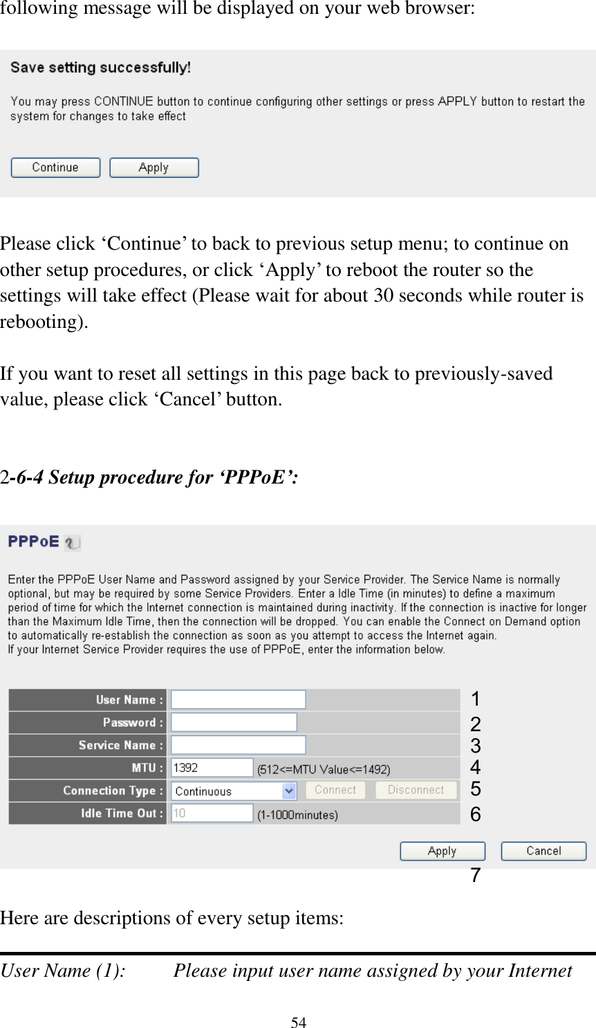 54 following message will be displayed on your web browser:    Please click „Continue‟ to back to previous setup menu; to continue on other setup procedures, or click „Apply‟ to reboot the router so the settings will take effect (Please wait for about 30 seconds while router is rebooting).  If you want to reset all settings in this page back to previously-saved value, please click „Cancel‟ button.   2-6-4 Setup procedure for ‘PPPoE’:    Here are descriptions of every setup items:  User Name (1):    Please input user name assigned by your Internet 1 2 4 3 5 6 7 