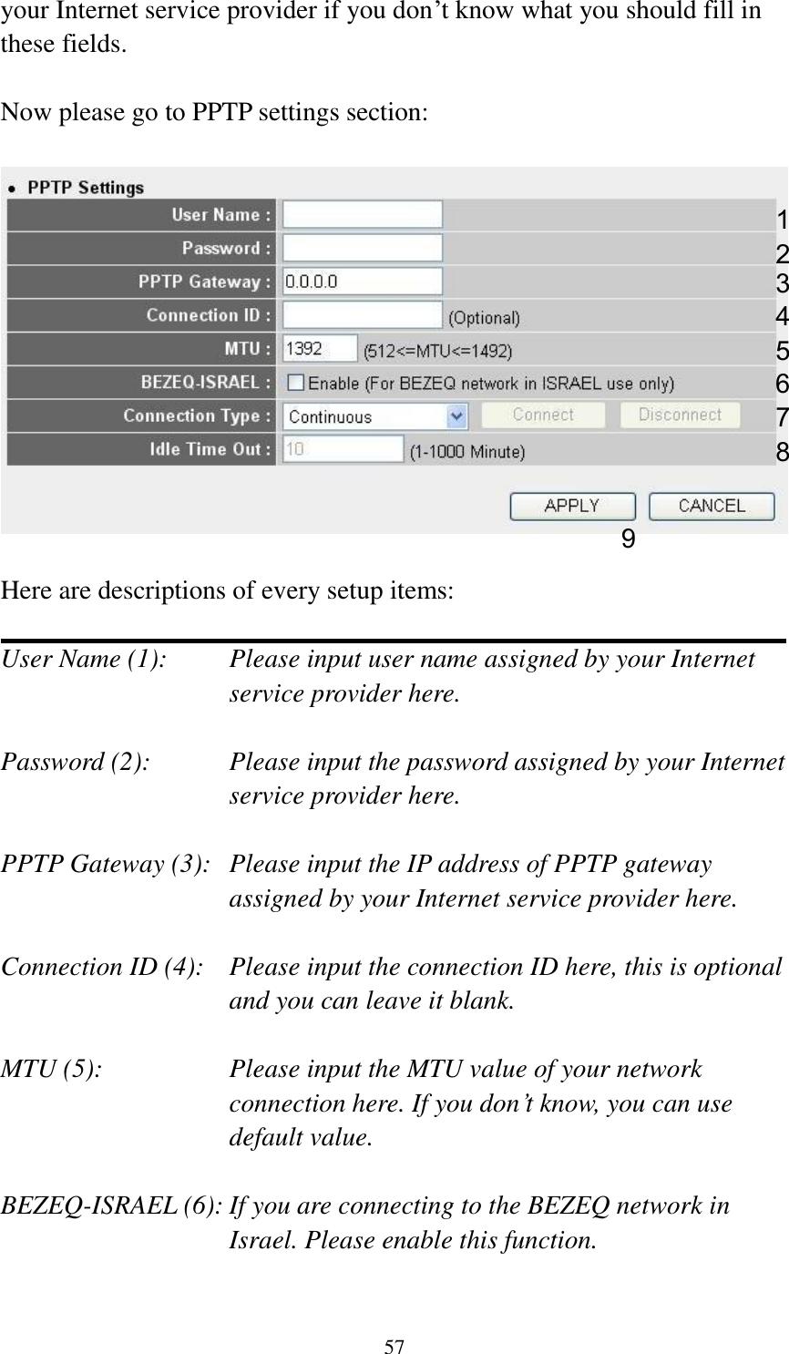 57 your Internet service provider if you don‟t know what you should fill in these fields.  Now please go to PPTP settings section:     Here are descriptions of every setup items:  User Name (1):    Please input user name assigned by your Internet service provider here.  Password (2):    Please input the password assigned by your Internet service provider here.  PPTP Gateway (3):   Please input the IP address of PPTP gateway assigned by your Internet service provider here.  Connection ID (4):    Please input the connection ID here, this is optional and you can leave it blank.  MTU (5):    Please input the MTU value of your network connection here. If you don‟t know, you can use default value.  BEZEQ-ISRAEL (6): If you are connecting to the BEZEQ network in Israel. Please enable this function.  1 2 3 4 5 7 8 9 6 