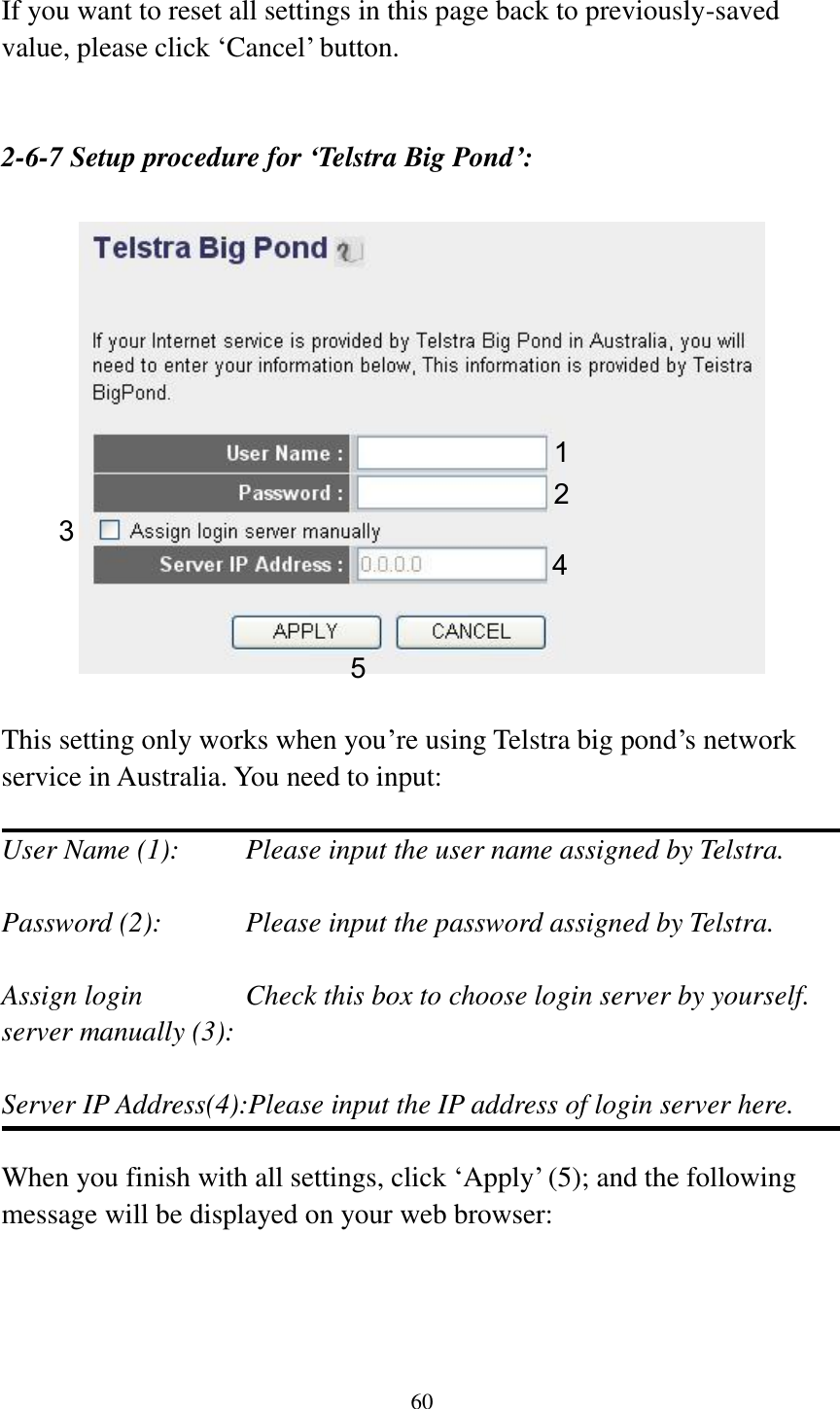 60  If you want to reset all settings in this page back to previously-saved value, please click „Cancel‟ button.   2-6-7 Setup procedure for ‘Telstra Big Pond’:    This setting only works when you‟re using Telstra big pond‟s network service in Australia. You need to input:  User Name (1):     Please input the user name assigned by Telstra.  Password (2):      Please input the password assigned by Telstra.  Assign login      Check this box to choose login server by yourself. server manually (3):    Server IP Address(4):Please input the IP address of login server here.  When you finish with all settings, click „Apply‟ (5); and the following message will be displayed on your web browser:  1 2 3 4 5 