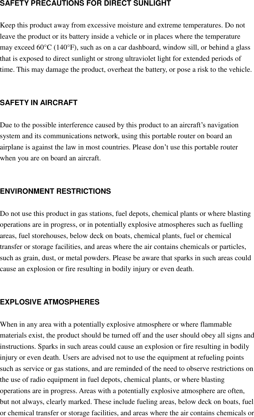 SAFETY PRECAUTIONS FOR DIRECT SUNLIGHT  Keep this product away from excessive moisture and extreme temperatures. Do not leave the product or its battery inside a vehicle or in places where the temperature may exceed 60°C (140°F), such as on a car dashboard, window sill, or behind a glass that is exposed to direct sunlight or strong ultraviolet light for extended periods of time. This may damage the product, overheat the battery, or pose a risk to the vehicle.   SAFETY IN AIRCRAFT  Due to the possible interference caused by this product to an aircraft‟s navigation system and its communications network, using this portable router on board an airplane is against the law in most countries. Please don‟t use this portable router when you are on board an aircraft.   ENVIRONMENT RESTRICTIONS  Do not use this product in gas stations, fuel depots, chemical plants or where blasting operations are in progress, or in potentially explosive atmospheres such as fuelling areas, fuel storehouses, below deck on boats, chemical plants, fuel or chemical transfer or storage facilities, and areas where the air contains chemicals or particles, such as grain, dust, or metal powders. Please be aware that sparks in such areas could cause an explosion or fire resulting in bodily injury or even death.   EXPLOSIVE ATMOSPHERES  When in any area with a potentially explosive atmosphere or where flammable materials exist, the product should be turned off and the user should obey all signs and instructions. Sparks in such areas could cause an explosion or fire resulting in bodily injury or even death. Users are advised not to use the equipment at refueling points such as service or gas stations, and are reminded of the need to observe restrictions on the use of radio equipment in fuel depots, chemical plants, or where blasting operations are in progress. Areas with a potentially explosive atmosphere are often, but not always, clearly marked. These include fueling areas, below deck on boats, fuel or chemical transfer or storage facilities, and areas where the air contains chemicals or 