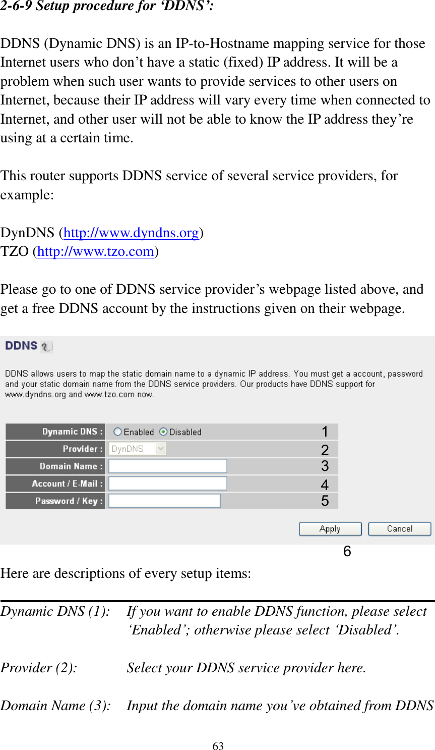 63 2-6-9 Setup procedure for ‘DDNS’:  DDNS (Dynamic DNS) is an IP-to-Hostname mapping service for those Internet users who don‟t have a static (fixed) IP address. It will be a problem when such user wants to provide services to other users on Internet, because their IP address will vary every time when connected to Internet, and other user will not be able to know the IP address they‟re using at a certain time.  This router supports DDNS service of several service providers, for example:  DynDNS (http://www.dyndns.org) TZO (http://www.tzo.com)  Please go to one of DDNS service provider‟s webpage listed above, and get a free DDNS account by the instructions given on their webpage.    Here are descriptions of every setup items:  Dynamic DNS (1):    If you want to enable DDNS function, please select „Enabled‟; otherwise please select „Disabled‟.  Provider (2):      Select your DDNS service provider here.  Domain Name (3):    Input the domain name you‟ve obtained from DDNS 1 2 3 4 5 6 