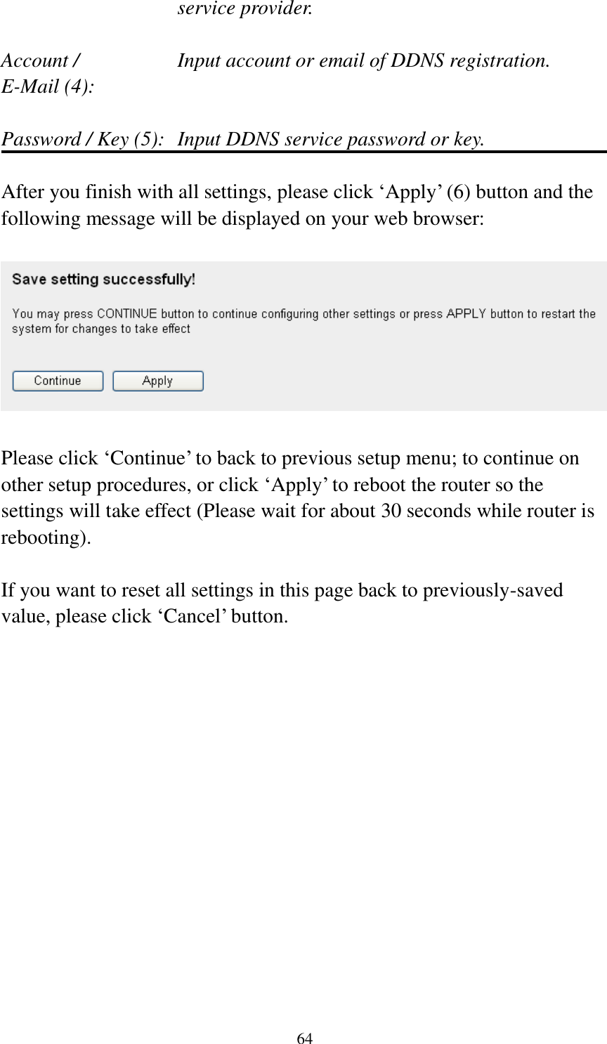 64 service provider.  Account /        Input account or email of DDNS registration. E-Mail (4):    Password / Key (5):   Input DDNS service password or key.  After you finish with all settings, please click „Apply‟ (6) button and the following message will be displayed on your web browser:    Please click „Continue‟ to back to previous setup menu; to continue on other setup procedures, or click „Apply‟ to reboot the router so the settings will take effect (Please wait for about 30 seconds while router is rebooting).  If you want to reset all settings in this page back to previously-saved value, please click „Cancel‟ button. 