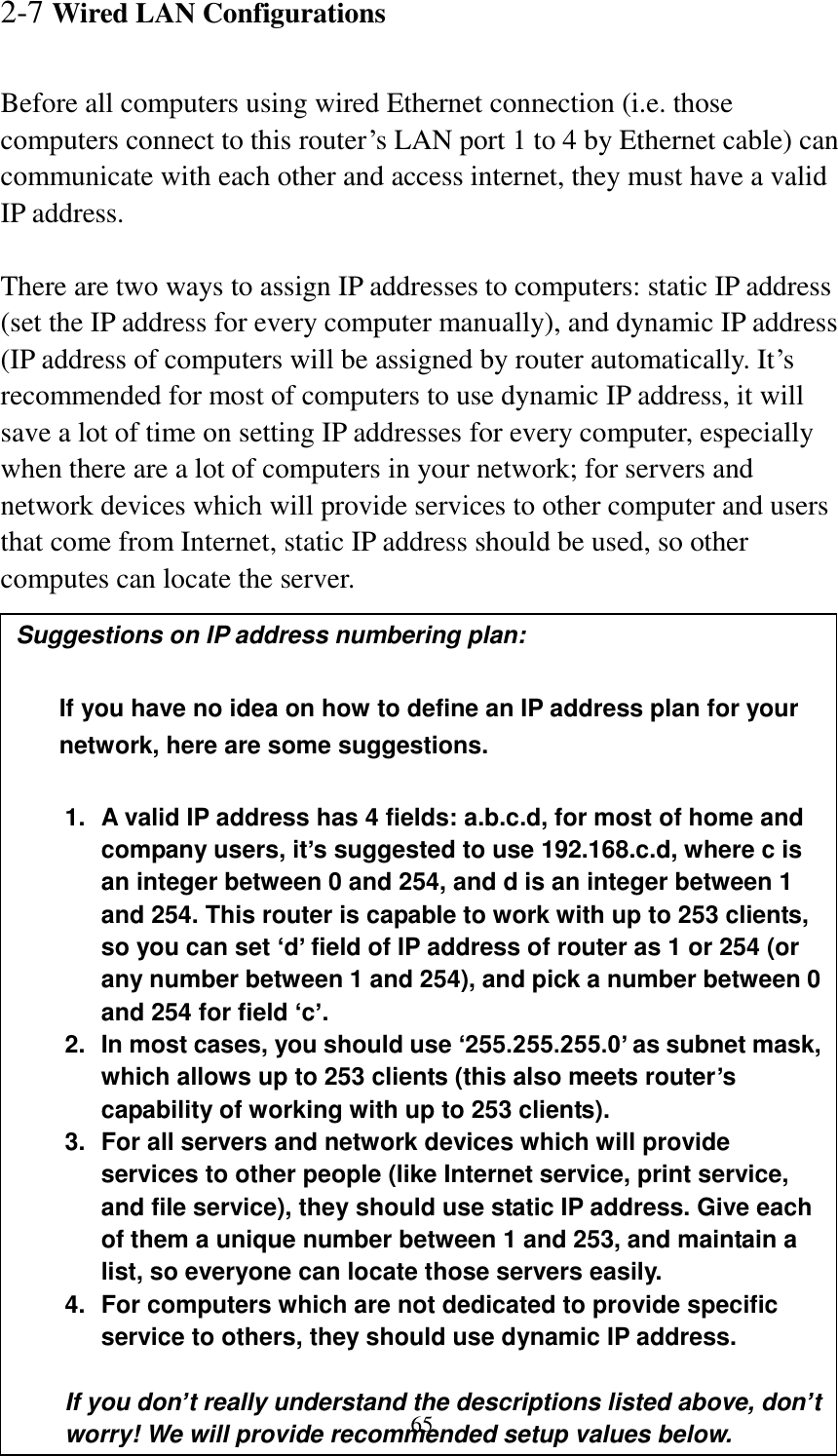 65 2-7 Wired LAN Configurations  Before all computers using wired Ethernet connection (i.e. those computers connect to this router‟s LAN port 1 to 4 by Ethernet cable) can communicate with each other and access internet, they must have a valid IP address.  There are two ways to assign IP addresses to computers: static IP address (set the IP address for every computer manually), and dynamic IP address (IP address of computers will be assigned by router automatically. It‟s recommended for most of computers to use dynamic IP address, it will save a lot of time on setting IP addresses for every computer, especially when there are a lot of computers in your network; for servers and network devices which will provide services to other computer and users that come from Internet, static IP address should be used, so other computes can locate the server.  Suggestions on IP address numbering plan:    If you have no idea on how to define an IP address plan for your network, here are some suggestions.    1.  A valid IP address has 4 fields: a.b.c.d, for most of home and company users, it’s suggested to use 192.168.c.d, where c is an integer between 0 and 254, and d is an integer between 1 and 254. This router is capable to work with up to 253 clients, so you can set ‘d’ field of IP address of router as 1 or 254 (or any number between 1 and 254), and pick a number between 0 and 254 for field ‘c’. 2.  In most cases, you should use ‘255.255.255.0’ as subnet mask, which allows up to 253 clients (this also meets router’s capability of working with up to 253 clients). 3.  For all servers and network devices which will provide services to other people (like Internet service, print service, and file service), they should use static IP address. Give each of them a unique number between 1 and 253, and maintain a list, so everyone can locate those servers easily. 4.  For computers which are not dedicated to provide specific service to others, they should use dynamic IP address.  If you don’t really understand the descriptions listed above, don’t worry! We will provide recommended setup values below. 