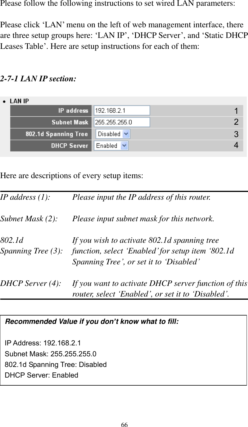 66 Please follow the following instructions to set wired LAN parameters:  Please click „LAN‟ menu on the left of web management interface, there are three setup groups here: „LAN IP‟, „DHCP Server‟, and „Static DHCP Leases Table‟. Here are setup instructions for each of them:   2-7-1 LAN IP section:    Here are descriptions of every setup items:  IP address (1):     Please input the IP address of this router.  Subnet Mask (2):    Please input subnet mask for this network.  802.1d         If you wish to activate 802.1d spanning tree Spanning Tree (3):    function, select „Enabled‟ for setup item „802.1d Spanning Tree‟, or set it to „Disabled‟  DHCP Server (4):  If you want to activate DHCP server function of this router, select „Enabled‟, or set it to „Disabled‟.             Recommended Value if you don’t know what to fill:  IP Address: 192.168.2.1 Subnet Mask: 255.255.255.0 802.1d Spanning Tree: Disabled DHCP Server: Enabled 1 3 2 4 