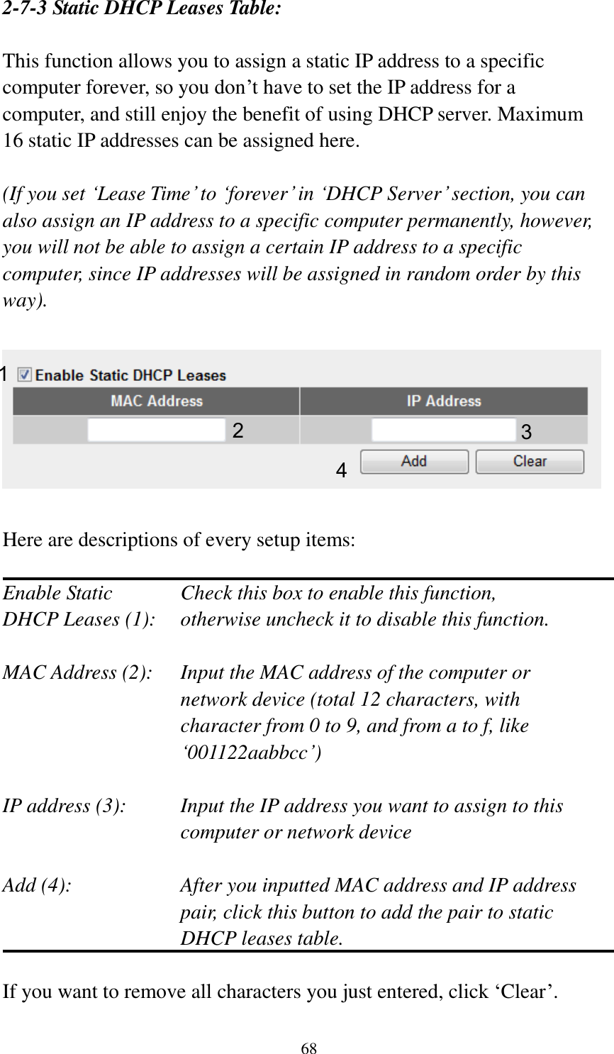 68 2-7-3 Static DHCP Leases Table:  This function allows you to assign a static IP address to a specific computer forever, so you don‟t have to set the IP address for a computer, and still enjoy the benefit of using DHCP server. Maximum 16 static IP addresses can be assigned here.  (If you set „Lease Time‟ to „forever‟ in „DHCP Server‟ section, you can also assign an IP address to a specific computer permanently, however, you will not be able to assign a certain IP address to a specific computer, since IP addresses will be assigned in random order by this way).      Here are descriptions of every setup items:  Enable Static      Check this box to enable this function, DHCP Leases (1):    otherwise uncheck it to disable this function.  MAC Address (2):    Input the MAC address of the computer or network device (total 12 characters, with character from 0 to 9, and from a to f, like „001122aabbcc‟)    IP address (3):    Input the IP address you want to assign to this computer or network device    Add (4):    After you inputted MAC address and IP address pair, click this button to add the pair to static DHCP leases table.  If you want to remove all characters you just entered, click „Clear‟. 1 2 3 4 