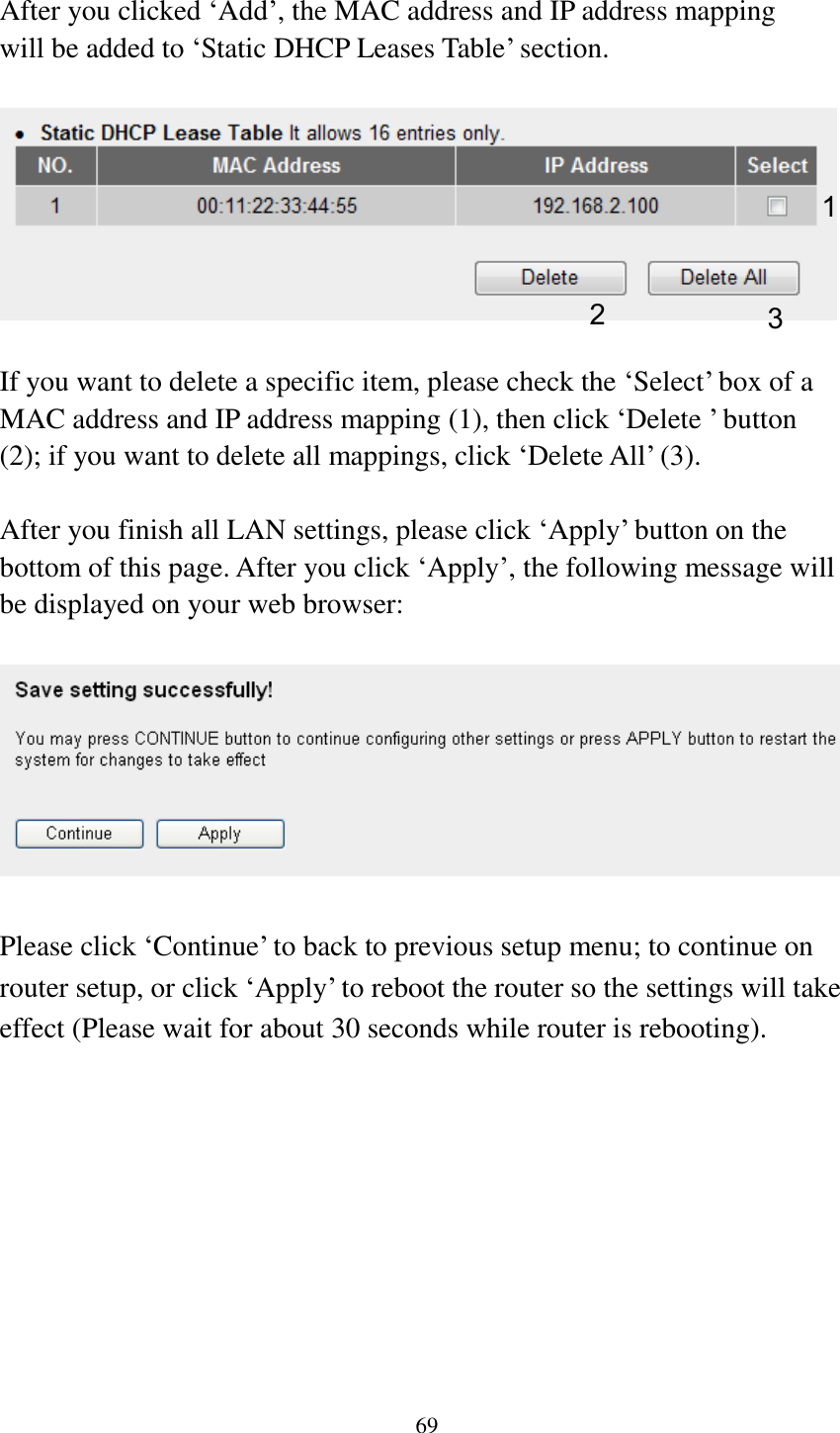 69  After you clicked „Add‟, the MAC address and IP address mapping will be added to „Static DHCP Leases Table‟ section.    If you want to delete a specific item, please check the „Select‟ box of a MAC address and IP address mapping (1), then click „Delete ‟ button (2); if you want to delete all mappings, click „Delete All‟ (3).    After you finish all LAN settings, please click „Apply‟ button on the bottom of this page. After you click „Apply‟, the following message will be displayed on your web browser:    Please click „Continue‟ to back to previous setup menu; to continue on router setup, or click „Apply‟ to reboot the router so the settings will take effect (Please wait for about 30 seconds while router is rebooting). 1 2 3 