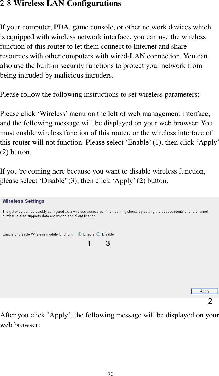 70 2-8 Wireless LAN Configurations  If your computer, PDA, game console, or other network devices which is equipped with wireless network interface, you can use the wireless function of this router to let them connect to Internet and share resources with other computers with wired-LAN connection. You can also use the built-in security functions to protect your network from being intruded by malicious intruders.  Please follow the following instructions to set wireless parameters:  Please click „Wireless‟ menu on the left of web management interface, and the following message will be displayed on your web browser. You must enable wireless function of this router, or the wireless interface of this router will not function. Please select „Enable‟ (1), then click „Apply‟ (2) button.    If you‟re coming here because you want to disable wireless function, please select „Disable‟ (3), then click „Apply‟ (2) button.    After you click „Apply‟, the following message will be displayed on your web browser:  1 2 3 