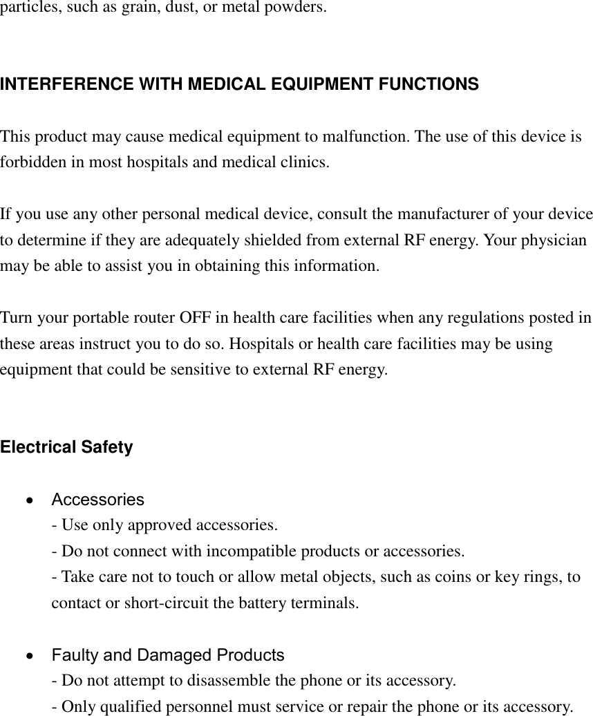 particles, such as grain, dust, or metal powders.   INTERFERENCE WITH MEDICAL EQUIPMENT FUNCTIONS  This product may cause medical equipment to malfunction. The use of this device is forbidden in most hospitals and medical clinics.  If you use any other personal medical device, consult the manufacturer of your device to determine if they are adequately shielded from external RF energy. Your physician may be able to assist you in obtaining this information.  Turn your portable router OFF in health care facilities when any regulations posted in these areas instruct you to do so. Hospitals or health care facilities may be using equipment that could be sensitive to external RF energy.   Electrical Safety    Accessories - Use only approved accessories. - Do not connect with incompatible products or accessories. - Take care not to touch or allow metal objects, such as coins or key rings, to contact or short-circuit the battery terminals.    Faulty and Damaged Products - Do not attempt to disassemble the phone or its accessory. - Only qualified personnel must service or repair the phone or its accessory.           