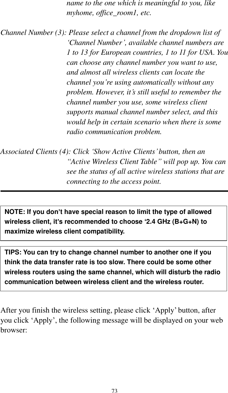 73 name to the one which is meaningful to you, like myhome, office_room1, etc.  Channel Number (3): Please select a channel from the dropdown list of „Channel Number‟, available channel numbers are 1 to 13 for European countries, 1 to 11 for USA. You can choose any channel number you want to use, and almost all wireless clients can locate the channel you‟re using automatically without any problem. However, it‟s still useful to remember the channel number you use, some wireless client supports manual channel number select, and this would help in certain scenario when there is some radio communication problem.  Associated Clients (4): Click „Show Active Clients‟ button, then an “Active Wireless Client Table” will pop up. You can see the status of all active wireless stations that are connecting to the access point.             After you finish the wireless setting, please click „Apply‟ button, after you click „Apply‟, the following message will be displayed on your web browser:  NOTE: If you don’t have special reason to limit the type of allowed wireless client, it’s recommended to choose ‘2.4 GHz (B+G+N) to maximize wireless client compatibility. TIPS: You can try to change channel number to another one if you think the data transfer rate is too slow. There could be some other wireless routers using the same channel, which will disturb the radio communication between wireless client and the wireless router. 