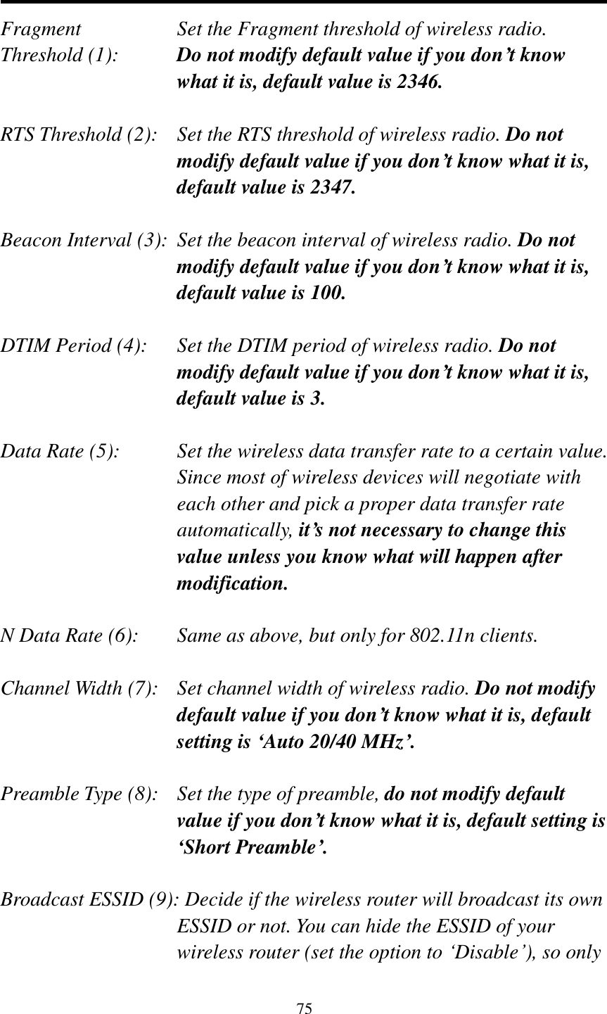 75   Fragment  Set the Fragment threshold of wireless radio.    Threshold (1):  Do not modify default value if you don’t know what it is, default value is 2346.  RTS Threshold (2):    Set the RTS threshold of wireless radio. Do not modify default value if you don’t know what it is, default value is 2347.  Beacon Interval (3):  Set the beacon interval of wireless radio. Do not modify default value if you don’t know what it is, default value is 100.  DTIM Period (4):    Set the DTIM period of wireless radio. Do not modify default value if you don’t know what it is, default value is 3.  Data Rate (5):    Set the wireless data transfer rate to a certain value. Since most of wireless devices will negotiate with each other and pick a proper data transfer rate automatically, it’s not necessary to change this value unless you know what will happen after modification.  N Data Rate (6):   Same as above, but only for 802.11n clients.  Channel Width (7):   Set channel width of wireless radio. Do not modify default value if you don’t know what it is, default setting is ‘Auto 20/40 MHz’.  Preamble Type (8):   Set the type of preamble, do not modify default value if you don’t know what it is, default setting is ‘Short Preamble’.  Broadcast ESSID (9): Decide if the wireless router will broadcast its own ESSID or not. You can hide the ESSID of your wireless router (set the option to „Disable‟), so only 