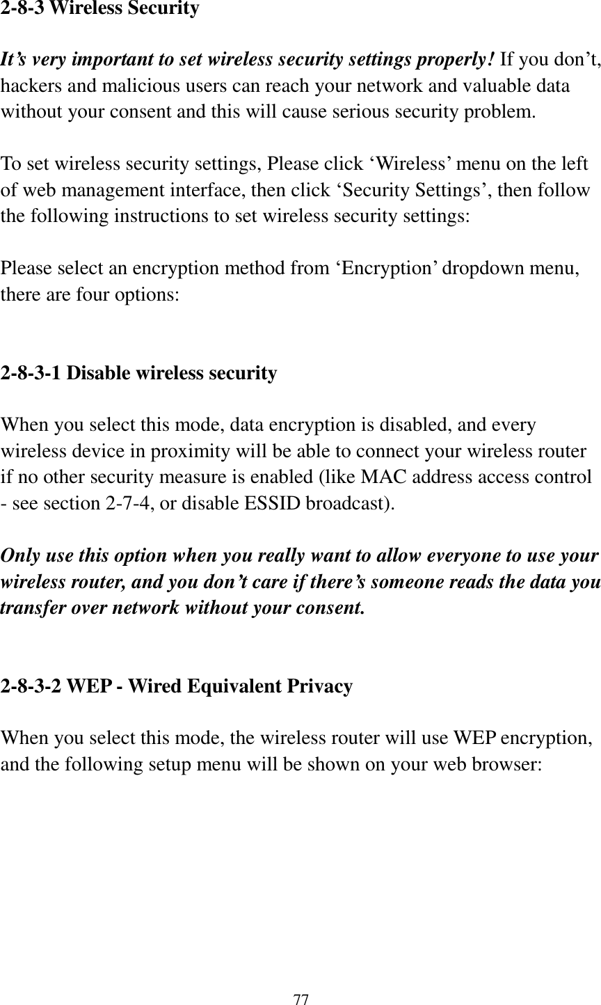 77  2-8-3 Wireless Security  It’s very important to set wireless security settings properly! If you don‟t, hackers and malicious users can reach your network and valuable data without your consent and this will cause serious security problem.  To set wireless security settings, Please click „Wireless‟ menu on the left of web management interface, then click „Security Settings‟, then follow the following instructions to set wireless security settings:  Please select an encryption method from „Encryption‟ dropdown menu, there are four options:   2-8-3-1 Disable wireless security  When you select this mode, data encryption is disabled, and every wireless device in proximity will be able to connect your wireless router if no other security measure is enabled (like MAC address access control - see section 2-7-4, or disable ESSID broadcast).    Only use this option when you really want to allow everyone to use your wireless router, and you don’t care if there’s someone reads the data you transfer over network without your consent.   2-8-3-2 WEP - Wired Equivalent Privacy  When you select this mode, the wireless router will use WEP encryption, and the following setup menu will be shown on your web browser:  