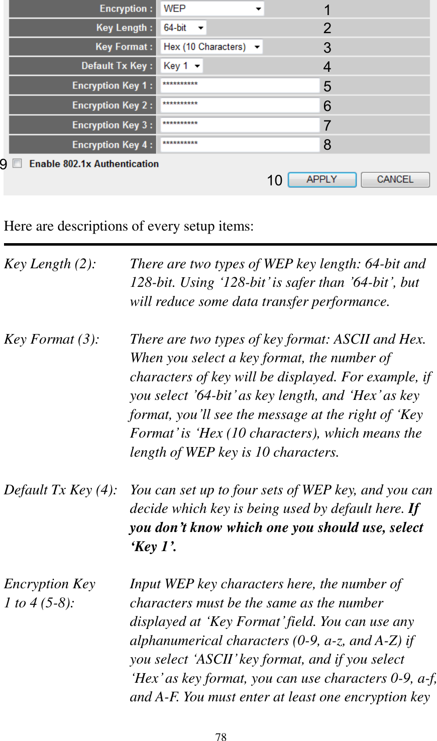 78   Here are descriptions of every setup items:  Key Length (2):    There are two types of WEP key length: 64-bit and 128-bit. Using „128-bit‟ is safer than ‟64-bit‟, but will reduce some data transfer performance.  Key Format (3):    There are two types of key format: ASCII and Hex. When you select a key format, the number of characters of key will be displayed. For example, if you select ‟64-bit‟ as key length, and „Hex‟ as key format, you‟ll see the message at the right of „Key Format‟ is „Hex (10 characters), which means the length of WEP key is 10 characters.  Default Tx Key (4):   You can set up to four sets of WEP key, and you can decide which key is being used by default here. If you don’t know which one you should use, select ‘Key 1’.  Encryption Key     Input WEP key characters here, the number of 1 to 4 (5-8):    characters must be the same as the number displayed at „Key Format‟ field. You can use any alphanumerical characters (0-9, a-z, and A-Z) if you select „ASCII‟ key format, and if you select „Hex‟ as key format, you can use characters 0-9, a-f, and A-F. You must enter at least one encryption key 1 2 3 5 7 6 9 4 8 10 