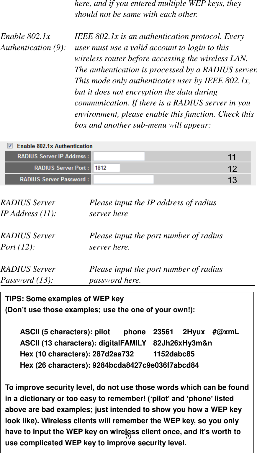 79 here, and if you entered multiple WEP keys, they should not be same with each other.  Enable 802.1x  IEEE 802.1x is an authentication protocol. Every   Authentication (9):    user must use a valid account to login to this wireless router before accessing the wireless LAN. The authentication is processed by a RADIUS server. This mode only authenticates user by IEEE 802.1x, but it does not encryption the data during communication. If there is a RADIUS server in you environment, please enable this function. Check this box and another sub-menu will appear:    RADIUS Server      Please input the IP address of radius   IP Address (11):     server here  RADIUS Server      Please input the port number of radius Port (12):        server here.  RADIUS Server      Please input the port number of radius Password (13):      password here.             11 12 13 TIPS: Some examples of WEP key   (Don’t use those examples; use the one of your own!):  ASCII (5 characters): pilot    phone    23561    2Hyux    #@xmL ASCII (13 characters): digitalFAMILY   82Jh26xHy3m&amp;n Hex (10 characters): 287d2aa732    1152dabc85 Hex (26 characters): 9284bcda8427c9e036f7abcd84  To improve security level, do not use those words which can be found in a dictionary or too easy to remember! (‘pilot’ and ‘phone’ listed above are bad examples; just intended to show you how a WEP key look like). Wireless clients will remember the WEP key, so you only have to input the WEP key on wireless client once, and it’s worth to use complicated WEP key to improve security level. 