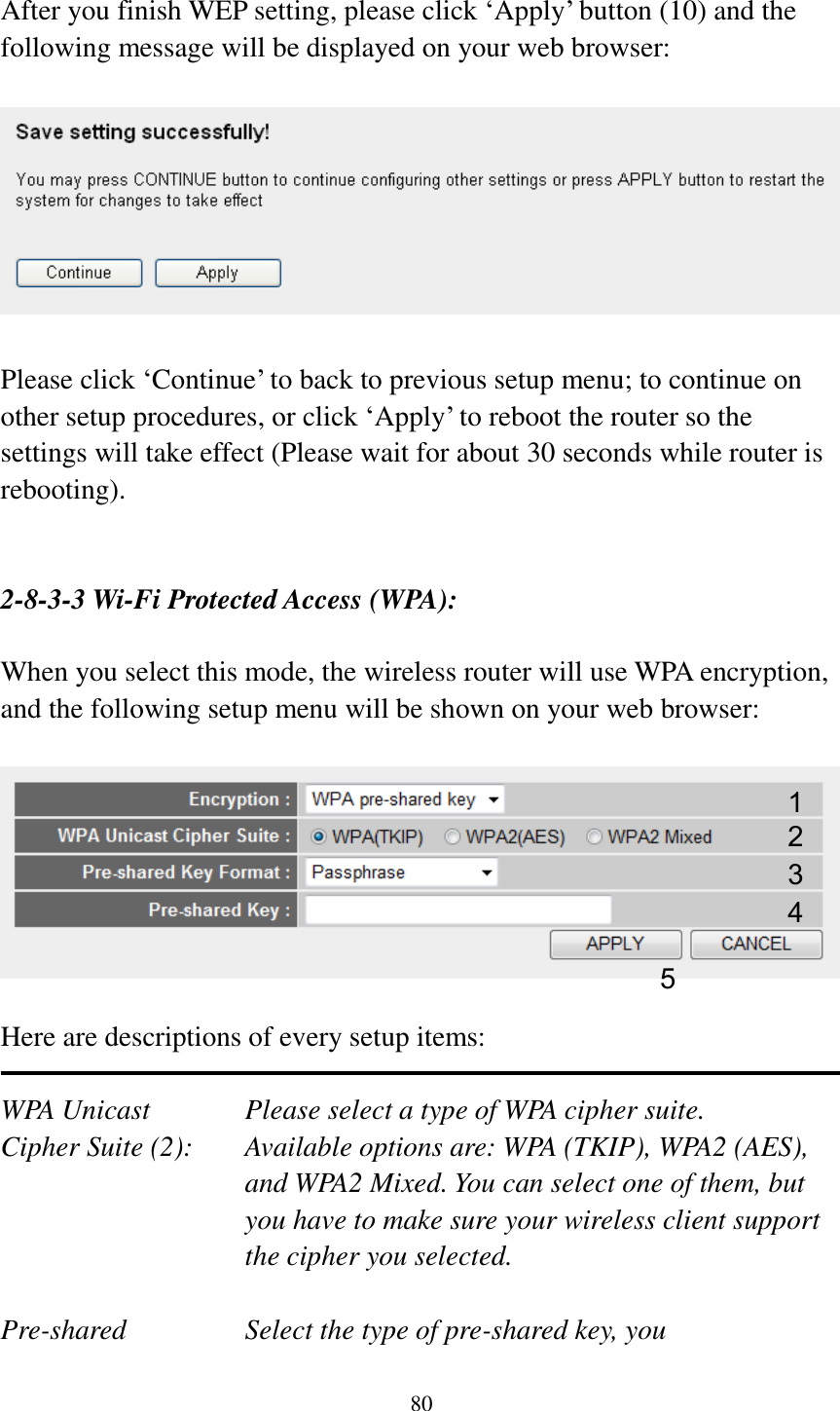 80  After you finish WEP setting, please click „Apply‟ button (10) and the following message will be displayed on your web browser:    Please click „Continue‟ to back to previous setup menu; to continue on other setup procedures, or click „Apply‟ to reboot the router so the settings will take effect (Please wait for about 30 seconds while router is rebooting).   2-8-3-3 Wi-Fi Protected Access (WPA):  When you select this mode, the wireless router will use WPA encryption, and the following setup menu will be shown on your web browser:    Here are descriptions of every setup items:  WPA Unicast      Please select a type of WPA cipher suite. Cipher Suite (2):  Available options are: WPA (TKIP), WPA2 (AES), and WPA2 Mixed. You can select one of them, but you have to make sure your wireless client support the cipher you selected.  Pre-shared       Select the type of pre-shared key, you 1 2 3 5 4 