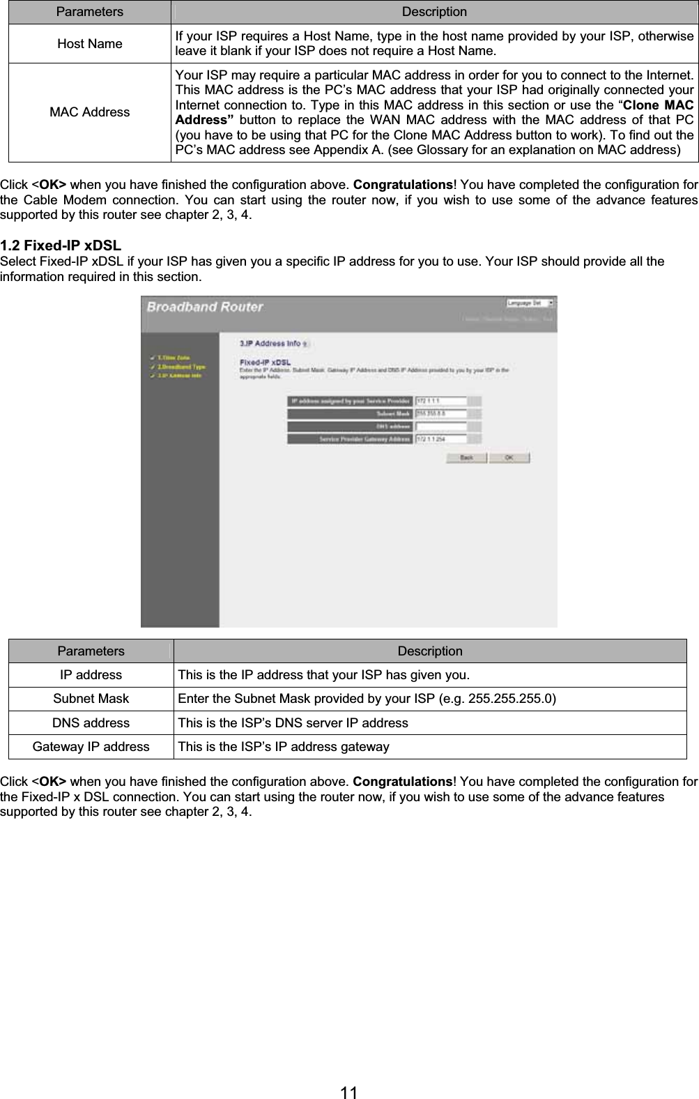 11Parameters Description Host Name  If your ISP requires a Host Name, type in the host name provided by your ISP, otherwise leave it blank if your ISP does not require a Host Name. MAC Address Your ISP may require a particular MAC address in order for you to connect to the Internet. This MAC address is the PC’s MAC address that your ISP had originally connected your Internet connection to. Type in this MAC address in this section or use the “Clone MAC Address” button to replace the WAN MAC address with the MAC address of that PC (you have to be using that PC for the Clone MAC Address button to work). To find out the PC’s MAC address see Appendix A. (see Glossary for an explanation on MAC address) Click &lt;OK&gt; when you have finished the configuration above. Congratulations! You have completed the configuration for the Cable Modem connection. You can start using the router now, if you wish to use some of the advance features supported by this router see chapter 2, 3, 4. 1.2 Fixed-IP xDSL Select Fixed-IP xDSL if your ISP has given you a specific IP address for you to use. Your ISP should provide all the information required in this section.Parameters Description IP address  This is the IP address that your ISP has given you.  Subnet Mask  Enter the Subnet Mask provided by your ISP (e.g. 255.255.255.0)DNS address  This is the ISP’s DNS server IP address Gateway IP address  This is the ISP’s IP address gateway Click &lt;OK&gt; when you have finished the configuration above. Congratulations! You have completed the configuration for the Fixed-IP x DSL connection. You can start using the router now, if you wish to use some of the advance features supported by this router see chapter 2, 3, 4.