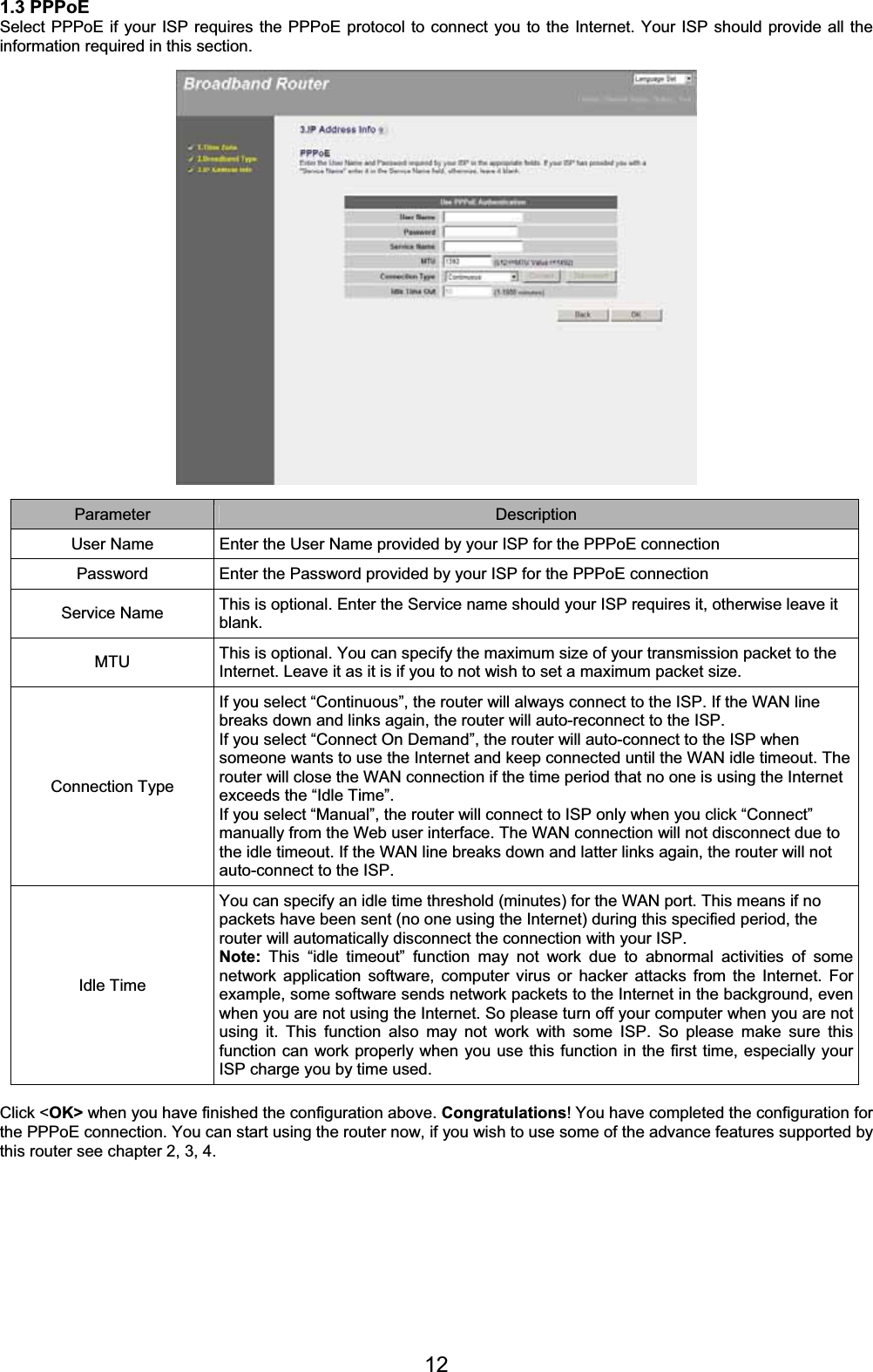 121.3 PPPoE Select PPPoE if your ISP requires the PPPoE protocol to connect you to the Internet. Your ISP should provide all the information required in this section. Parameter Description User Name  Enter the User Name provided by your ISP for the PPPoE connection  Password  Enter the Password provided by your ISP for the PPPoE connection Service Name  This is optional. Enter the Service name should your ISP requires it, otherwise leave it blank.MTU  This is optional. You can specify the maximum size of your transmission packet to the Internet. Leave it as it is if you to not wish to set a maximum packet size. Connection Type If you select “Continuous”, the router will always connect to the ISP. If the WAN line breaks down and links again, the router will auto-reconnect to the ISP. If you select “Connect On Demand”, the router will auto-connect to the ISP when someone wants to use the Internet and keep connected until the WAN idle timeout. The router will close the WAN connection if the time period that no one is using the Internet exceeds the “Idle Time”. If you select “Manual”, the router will connect to ISP only when you click “Connect” manually from the Web user interface. The WAN connection will not disconnect due to the idle timeout. If the WAN line breaks down and latter links again, the router will not auto-connect to the ISP. Idle Time You can specify an idle time threshold (minutes) for the WAN port. This means if no packets have been sent (no one using the Internet) during this specified period, the router will automatically disconnect the connection with your ISP.  Note: This “idle timeout” function may not work due to abnormal activities of some network application software, computer virus or hacker attacks from the Internet. For example, some software sends network packets to the Internet in the background, even when you are not using the Internet. So please turn off your computer when you are not using it. This function also may not work with some ISP. So please make sure this function can work properly when you use this function in the first time, especially your ISP charge you by time used. Click &lt;OK&gt; when you have finished the configuration above. Congratulations! You have completed the configuration for the PPPoE connection. You can start using the router now, if you wish to use some of the advance features supported by this router see chapter 2, 3, 4. 