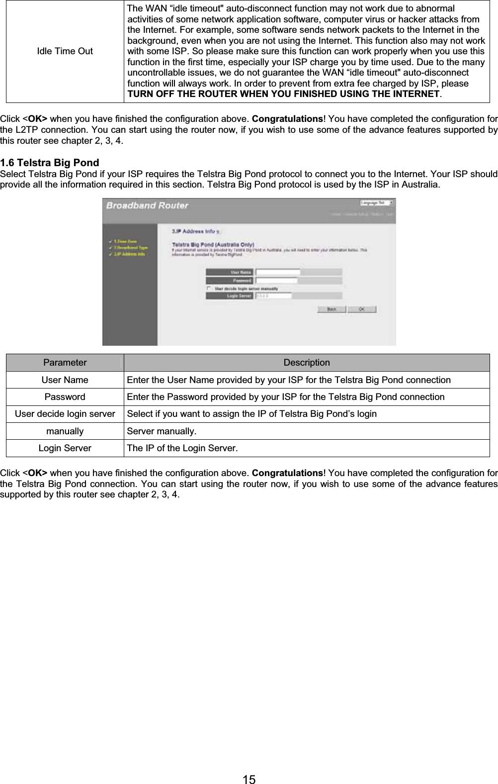 15Idle Time Out The WAN “idle timeout&quot; auto-disconnect function may not work due to abnormal activities of some network application software, computer virus or hacker attacks from the Internet. For example, some software sends network packets to the Internet in the background, even when you are not using the Internet. This function also may not work with some ISP. So please make sure this function can work properly when you use this function in the first time, especially your ISP charge you by time used. Due to the many uncontrollable issues, we do not guarantee the WAN “idle timeout&quot; auto-disconnect function will always work. In order to prevent from extra fee charged by ISP, please TURN OFF THE ROUTER WHEN YOU FINISHED USING THE INTERNET.Click &lt;OK&gt; when you have finished the configuration above. Congratulations! You have completed the configuration for the L2TP connection. You can start using the router now, if you wish to use some of the advance features supported by this router see chapter 2, 3, 4. 1.6 Telstra Big Pond Select Telstra Big Pond if your ISP requires the Telstra Big Pond protocol to connect you to the Internet. Your ISP should provide all the information required in this section. Telstra Big Pond protocol is used by the ISP in Australia. Parameter Description User Name  Enter the User Name provided by your ISP for the Telstra Big Pond connection Password  Enter the Password provided by your ISP for the Telstra Big Pond connection User decide login server  Select if you want to assign the IP of Telstra Big Pond’s login manually Server manually. Login Server  The IP of the Login Server. Click &lt;OK&gt; when you have finished the configuration above. Congratulations! You have completed the configuration for the Telstra Big Pond connection. You can start using the router now, if you wish to use some of the advance features supported by this router see chapter 2, 3, 4. 