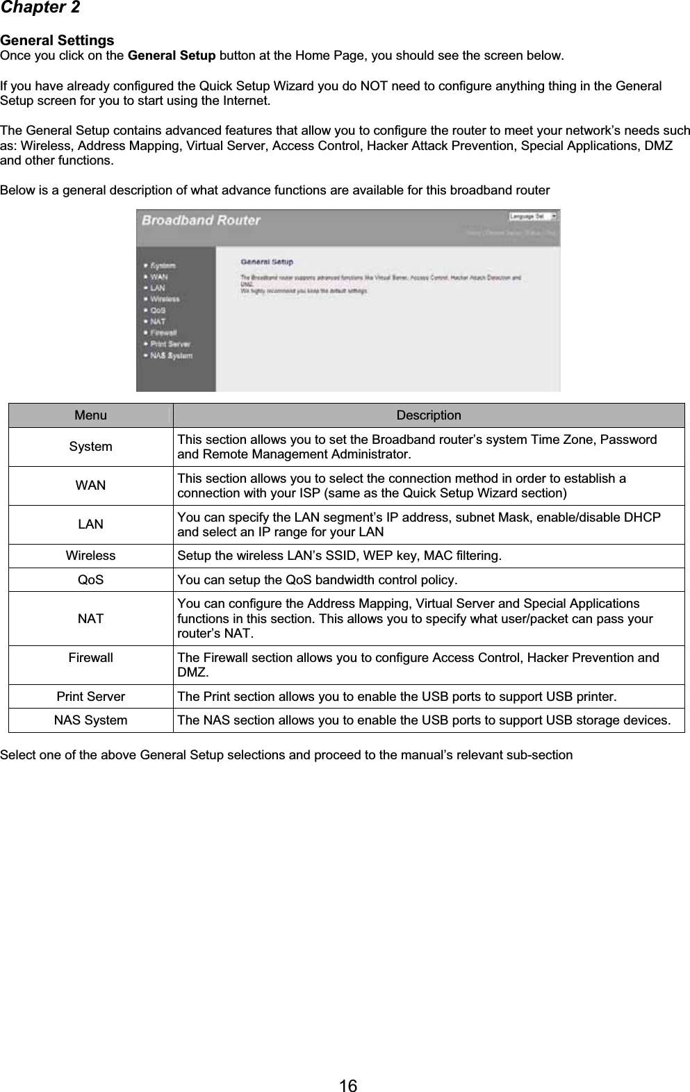 16Chapter 2 General Settings Once you click on the General Setup button at the Home Page, you should see the screen below. If you have already configured the Quick Setup Wizard you do NOT need to configure anything thing in the General Setup screen for you to start using the Internet.  The General Setup contains advanced features that allow you to configure the router to meet your network’s needs such as: Wireless, Address Mapping, Virtual Server, Access Control, Hacker Attack Prevention, Special Applications, DMZ and other functions.  Below is a general description of what advance functions are available for this broadband router Menu Description System  This section allows you to set the Broadband router’s system Time Zone, Password and Remote Management Administrator. WAN This section allows you to select the connection method in order to establish a connection with your ISP (same as the Quick Setup Wizard section) LAN You can specify the LAN segment’s IP address, subnet Mask, enable/disable DHCP and select an IP range for your LAN Wireless  Setup the wireless LAN’s SSID, WEP key, MAC filtering. QoS  You can setup the QoS bandwidth control policy. NAT You can configure the Address Mapping, Virtual Server and Special Applications functions in this section. This allows you to specify what user/packet can pass your router’s NAT. Firewall  The Firewall section allows you to configure Access Control, Hacker Prevention and DMZ.Print Server  The Print section allows you to enable the USB ports to support USB printer. NAS System  The NAS section allows you to enable the USB ports to support USB storage devices. Select one of the above General Setup selections and proceed to the manual’s relevant sub-section  