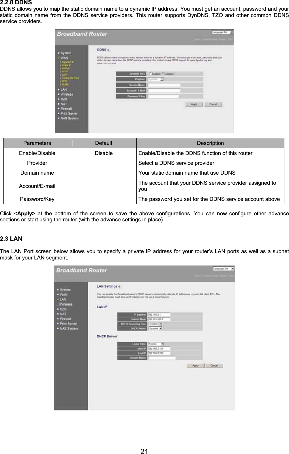 212.2.8 DDNS DDNS allows you to map the static domain name to a dynamic IP address. You must get an account, password and your static domain name from the DDNS service providers. This router supports DynDNS, TZO and other common DDNS service providers. Parameters Default Description Enable/Disable  Disable  Enable/Disable the DDNS function of this router Provider    Select a DDNS service provider Domain name    Your static domain name that use DDNS Account/E-mail    The account that your DDNS service provider assigned to you Password/Key   The password you set for the DDNS service account aboveClick &lt;Apply&gt; at the bottom of the screen to save the above configurations. You can now configure other advance sections or start using the router (with the advance settings in place) 2.3 LAN The LAN Port screen below allows you to specify a private IP address for your router’s LAN ports as well as a subnet mask for your LAN segment. 