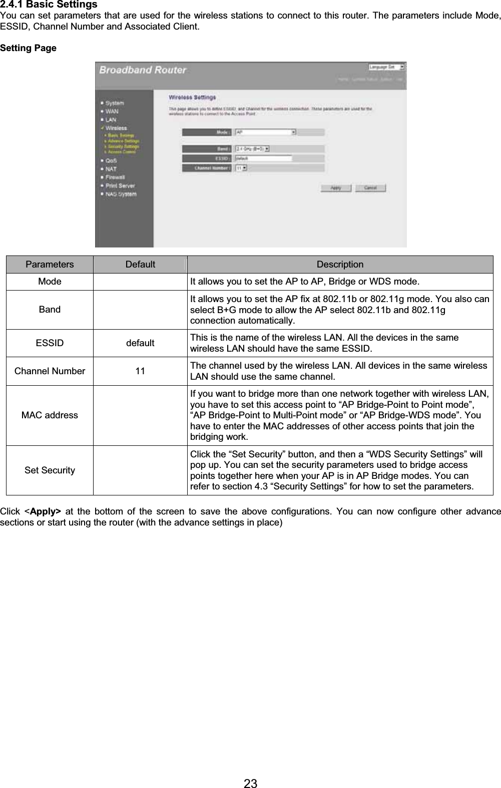 232.4.1 Basic Settings You can set parameters that are used for the wireless stations to connect to this router. The parameters include Mode, ESSID, Channel Number and Associated Client. Setting Page Parameters Default Description Mode    It allows you to set the AP to AP, Bridge or WDS mode. BandIt allows you to set the AP fix at 802.11b or 802.11g mode. You also can select B+G mode to allow the AP select 802.11b and 802.11g connection automatically. ESSID default This is the name of the wireless LAN. All the devices in the same wireless LAN should have the same ESSID. Channel Number  11  The channel used by the wireless LAN. All devices in the same wireless LAN should use the same channel. MAC address   If you want to bridge more than one network together with wireless LAN, you have to set this access point to “AP Bridge-Point to Point mode”, “AP Bridge-Point to Multi-Point mode” or “AP Bridge-WDS mode”. You have to enter the MAC addresses of other access points that join the bridging work. Set Security   Click the “Set Security” button, and then a “WDS Security Settings” will pop up. You can set the security parameters used to bridge access points together here when your AP is in AP Bridge modes. You can refer to section 4.3 “Security Settings” for how to set the parameters. Click &lt;Apply&gt; at the bottom of the screen to save the above configurations. You can now configure other advance sections or start using the router (with the advance settings in place) 