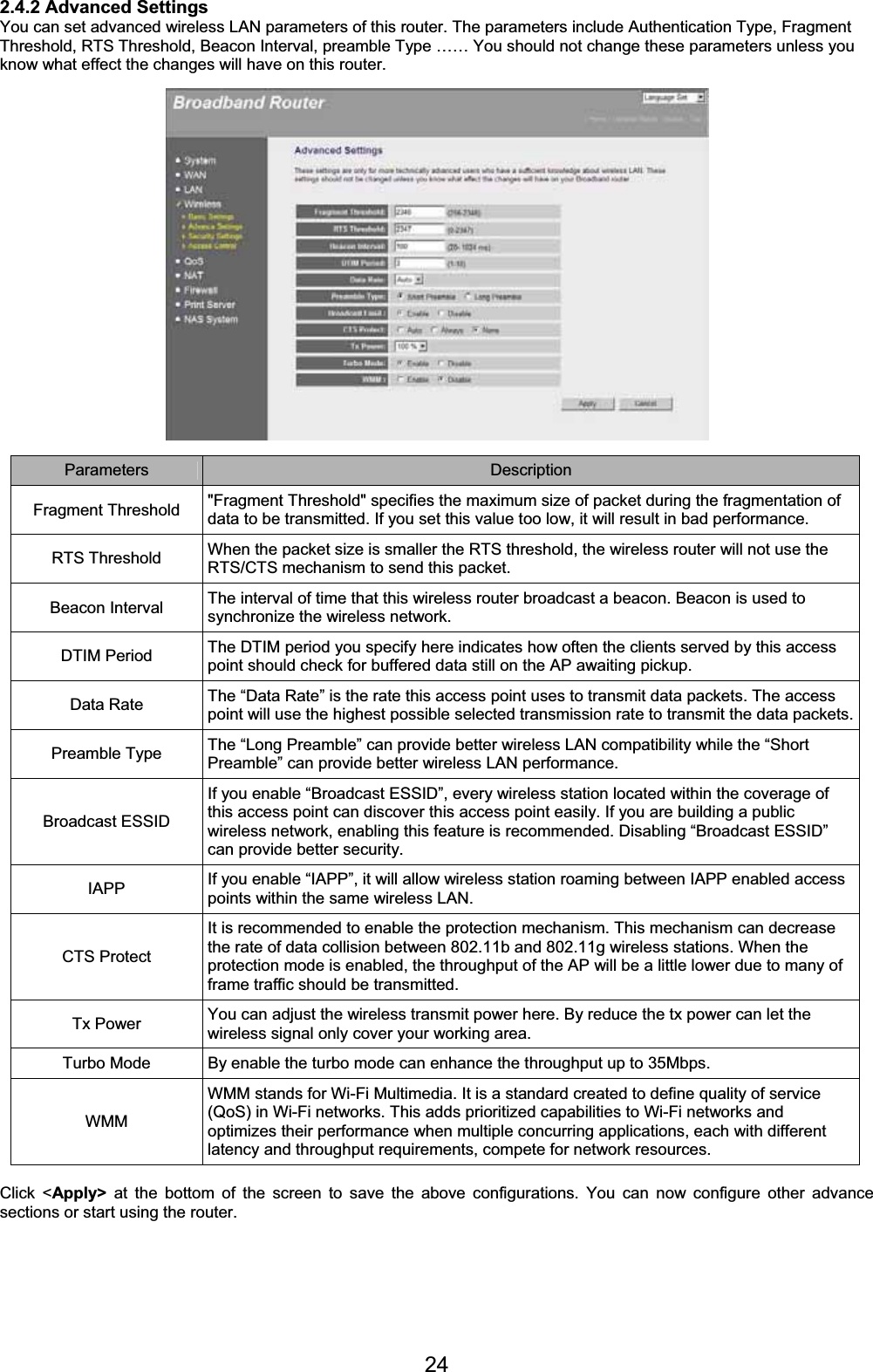 242.4.2 Advanced Settings You can set advanced wireless LAN parameters of this router. The parameters include Authentication Type, Fragment Threshold, RTS Threshold, Beacon Interval, preamble Type …… You should not change these parameters unless you know what effect the changes will have on this router. Parameters Description Fragment Threshold  &quot;Fragment Threshold&quot; specifies the maximum size of packet during the fragmentation of data to be transmitted. If you set this value too low, it will result in bad performance. RTS Threshold  When the packet size is smaller the RTS threshold, the wireless router will not use the RTS/CTS mechanism to send this packet. Beacon Interval  The interval of time that this wireless router broadcast a beacon. Beacon is used to synchronize the wireless network. DTIM Period  The DTIM period you specify here indicates how often the clients served by this access point should check for buffered data still on the AP awaiting pickup. Data Rate  The “Data Rate” is the rate this access point uses to transmit data packets. The access point will use the highest possible selected transmission rate to transmit the data packets.Preamble Type  The “Long Preamble” can provide better wireless LAN compatibility while the “Short Preamble” can provide better wireless LAN performance. Broadcast ESSID If you enable “Broadcast ESSID”, every wireless station located within the coverage of this access point can discover this access point easily. If you are building a public wireless network, enabling this feature is recommended. Disabling “Broadcast ESSID” can provide better security. IAPP If you enable “IAPP”, it will allow wireless station roaming between IAPP enabled access points within the same wireless LAN. CTS Protect It is recommended to enable the protection mechanism. This mechanism can decrease the rate of data collision between 802.11b and 802.11g wireless stations. When the protection mode is enabled, the throughput of the AP will be a little lower due to many of frame traffic should be transmitted. Tx Power  You can adjust the wireless transmit power here. By reduce the tx power can let the wireless signal only cover your working area. Turbo Mode  By enable the turbo mode can enhance the throughput up to 35Mbps. WMMWMM stands for Wi-Fi Multimedia. It is a standard created to define quality of service (QoS) in Wi-Fi networks. This adds prioritized capabilities to Wi-Fi networks and optimizes their performance when multiple concurring applications, each with different latency and throughput requirements, compete for network resources. Click &lt;Apply&gt; at the bottom of the screen to save the above configurations. You can now configure other advance sections or start using the router. 