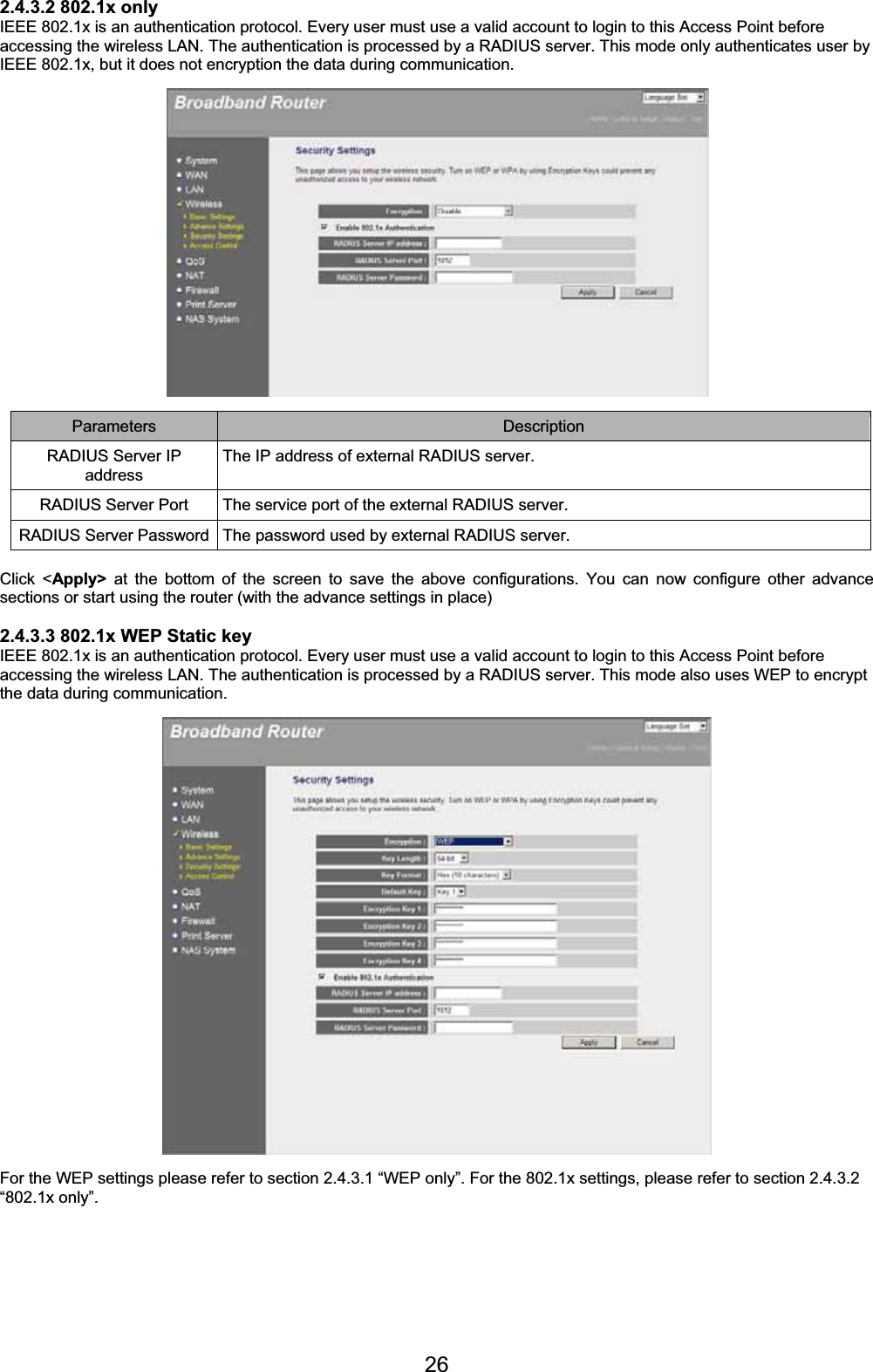 262.4.3.2 802.1x only IEEE 802.1x is an authentication protocol. Every user must use a valid account to login to this Access Point before accessing the wireless LAN. The authentication is processed by a RADIUS server. This mode only authenticates user by IEEE 802.1x, but it does not encryption the data during communication. Parameters Description RADIUS Server IP address The IP address of external RADIUS server. RADIUS Server Port  The service port of the external RADIUS server. RADIUS Server Password  The password used by external RADIUS server. Click &lt;Apply&gt; at the bottom of the screen to save the above configurations. You can now configure other advance sections or start using the router (with the advance settings in place) 2.4.3.3 802.1x WEP Static key IEEE 802.1x is an authentication protocol. Every user must use a valid account to login to this Access Point before accessing the wireless LAN. The authentication is processed by a RADIUS server. This mode also uses WEP to encrypt the data during communication. For the WEP settings please refer to section 2.4.3.1 “WEP only”. For the 802.1x settings, please refer to section 2.4.3.2 “802.1x only”. 