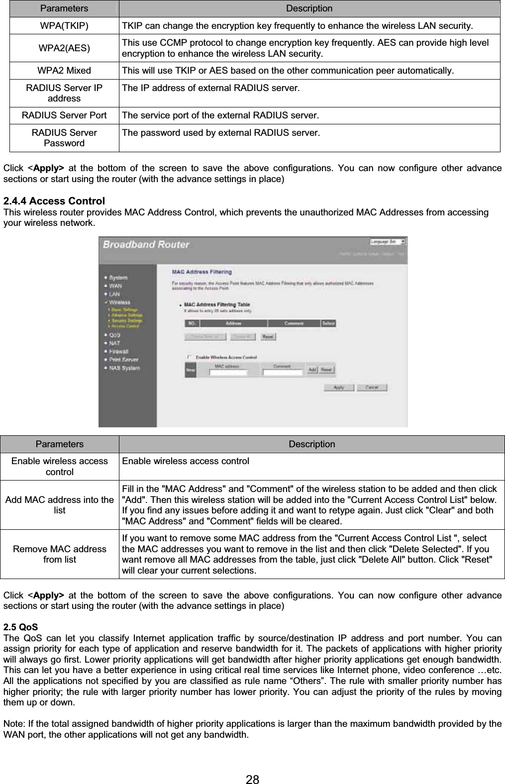 28Parameters Description WPA(TKIP)  TKIP can change the encryption key frequently to enhance the wireless LAN security. WPA2(AES) This use CCMP protocol to change encryption key frequently. AES can provide high level encryption to enhance the wireless LAN security. WPA2 Mixed  This will use TKIP or AES based on the other communication peer automatically. RADIUS Server IP address The IP address of external RADIUS server. RADIUS Server Port  The service port of the external RADIUS server. RADIUS Server Password The password used by external RADIUS server. Click &lt;Apply&gt; at the bottom of the screen to save the above configurations. You can now configure other advance sections or start using the router (with the advance settings in place) 2.4.4 Access Control This wireless router provides MAC Address Control, which prevents the unauthorized MAC Addresses from accessing your wireless network. Parameters Description Enable wireless access controlEnable wireless access control Add MAC address into the listFill in the &quot;MAC Address&quot; and &quot;Comment&quot; of the wireless station to be added and then click &quot;Add&quot;. Then this wireless station will be added into the &quot;Current Access Control List&quot; below. If you find any issues before adding it and want to retype again. Just click &quot;Clear&quot; and both &quot;MAC Address&quot; and &quot;Comment&quot; fields will be cleared. Remove MAC address from list If you want to remove some MAC address from the &quot;Current Access Control List &quot;, select the MAC addresses you want to remove in the list and then click &quot;Delete Selected&quot;. If you want remove all MAC addresses from the table, just click &quot;Delete All&quot; button. Click &quot;Reset&quot; will clear your current selections. Click &lt;Apply&gt; at the bottom of the screen to save the above configurations. You can now configure other advance sections or start using the router (with the advance settings in place) 2.5 QoS The QoS can let you classify Internet application traffic by source/destination IP address and port number. You can assign priority for each type of application and reserve bandwidth for it. The packets of applications with higher priority will always go first. Lower priority applications will get bandwidth after higher priority applications get enough bandwidth. This can let you have a better experience in using critical real time services like Internet phone, video conference …etc. All the applications not specified by you are classified as rule name “Others”. The rule with smaller priority number has higher priority; the rule with larger priority number has lower priority. You can adjust the priority of the rules by moving them up or down.  Note: If the total assigned bandwidth of higher priority applications is larger than the maximum bandwidth provided by the WAN port, the other applications will not get any bandwidth. 