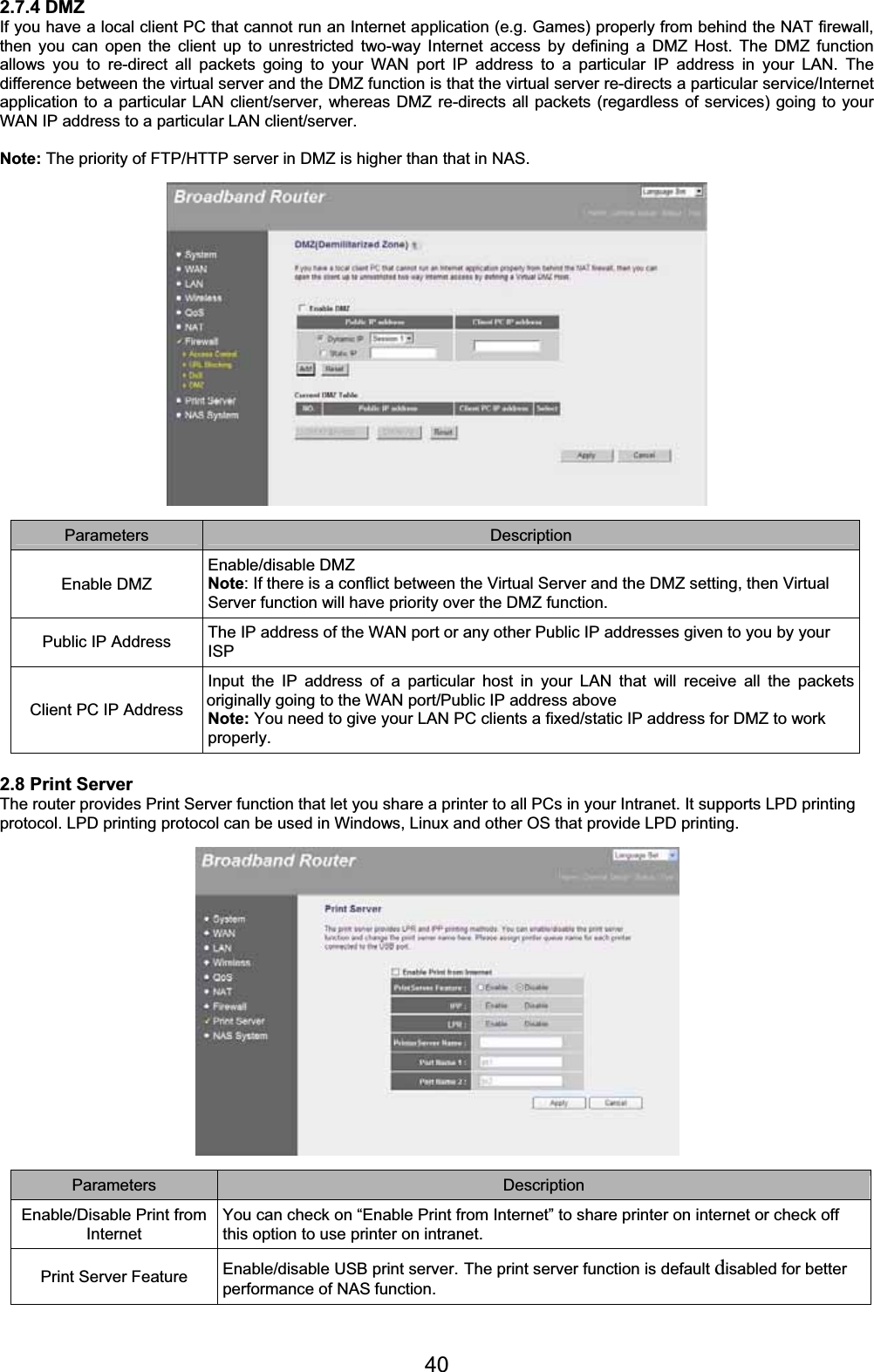 402.7.4 DMZ If you have a local client PC that cannot run an Internet application (e.g. Games) properly from behind the NAT firewall, then you can open the client up to unrestricted two-way Internet access by defining a DMZ Host. The DMZ function allows you to re-direct all packets going to your WAN port IP address to a particular IP address in your LAN. The difference between the virtual server and the DMZ function is that the virtual server re-directs a particular service/Internet application to a particular LAN client/server, whereas DMZ re-directs all packets (regardless of services) going to your WAN IP address to a particular LAN client/server. Note: The priority of FTP/HTTP server in DMZ is higher than that in NAS. Parameters Description Enable DMZ Enable/disable DMZ Note: If there is a conflict between the Virtual Server and the DMZ setting, then Virtual Server function will have priority over the DMZ function. Public IP Address  The IP address of the WAN port or any other Public IP addresses given to you by your ISPClient PC IP Address Input the IP address of a particular host in your LAN that will receive all the packets originally going to the WAN port/Public IP address above  Note: You need to give your LAN PC clients a fixed/static IP address for DMZ to work properly. 2.8 Print Server The router provides Print Server function that let you share a printer to all PCs in your Intranet. It supports LPD printing protocol. LPD printing protocol can be used in Windows, Linux and other OS that provide LPD printing.  Parameters Description Enable/Disable Print from InternetYou can check on “Enable Print from Internet” to share printer on internet or check off this option to use printer on intranet. Print Server Feature  Enable/disable USB print server. The print server function is default disabled for better performance of NAS function. 