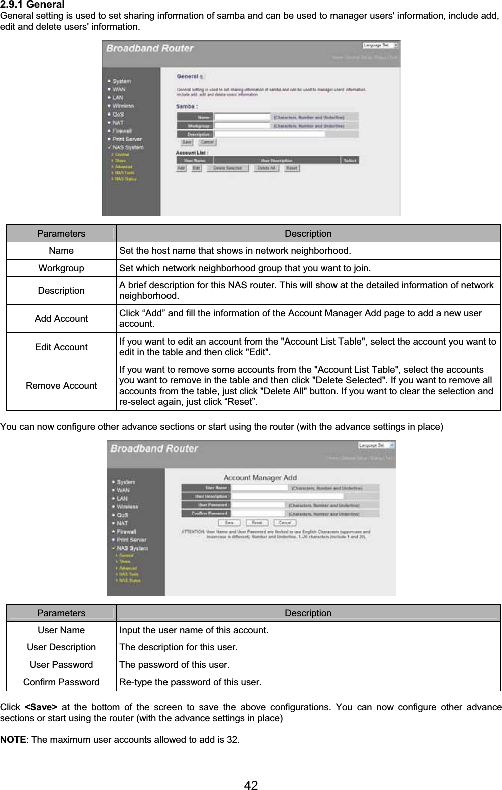 422.9.1 General General setting is used to set sharing information of samba and can be used to manager users&apos; information, include add, edit and delete users&apos; information. Parameters Description Name  Set the host name that shows in network neighborhood. Workgroup  Set which network neighborhood group that you want to join. Description  A brief description for this NAS router. This will show at the detailed information of network neighborhood. Add Account  Click “Add” and fill the information of the Account Manager Add page to add a new user account.Edit Account  If you want to edit an account from the &quot;Account List Table&quot;, select the account you want to edit in the table and then click &quot;Edit&quot;. Remove Account If you want to remove some accounts from the &quot;Account List Table&quot;, select the accounts you want to remove in the table and then click &quot;Delete Selected&quot;. If you want to remove all accounts from the table, just click &quot;Delete All&quot; button. If you want to clear the selection and re-select again, just click “Reset”. You can now configure other advance sections or start using the router (with the advance settings in place) Parameters Description User Name  Input the user name of this account. User Description  The description for this user. User Password  The password of this user. Confirm Password  Re-type the password of this user. Click &lt;Save&gt; at the bottom of the screen to save the above configurations. You can now configure other advance sections or start using the router (with the advance settings in place) NOTE: The maximum user accounts allowed to add is 32.  